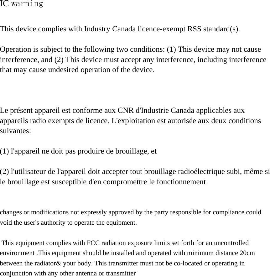 IC warning  This device complies with Industry Canada licence-exempt RSS standard(s).    Operation is subject to the following two conditions: (1) This device may not cause interference, and (2) This device must accept any interference, including interference that may cause undesired operation of the device.    Le présent appareil est conforme aux CNR d&apos;Industrie Canada applicables aux appareils radio exempts de licence. L&apos;exploitation est autorisée aux deux conditions suivantes:   (1) l&apos;appareil ne doit pas produire de brouillage, et    (2) l&apos;utilisateur de l&apos;appareil doit accepter tout brouillage radioélectrique subi, même si le brouillage est susceptible d&apos;en compromettre le fonctionnement   changes or modifications not expressly approved by the party responsible for compliance could void the user&apos;s authority to operate the equipment.   This equipment complies with FCC radiation exposure limits set forth for an uncontrolledenvironment .This equipment should be installed and operated with minimum distance 20cmbetween the radiator&amp; your body. This transmitter must not be co-located or operating inconjunction with any other antenna or transmitter  