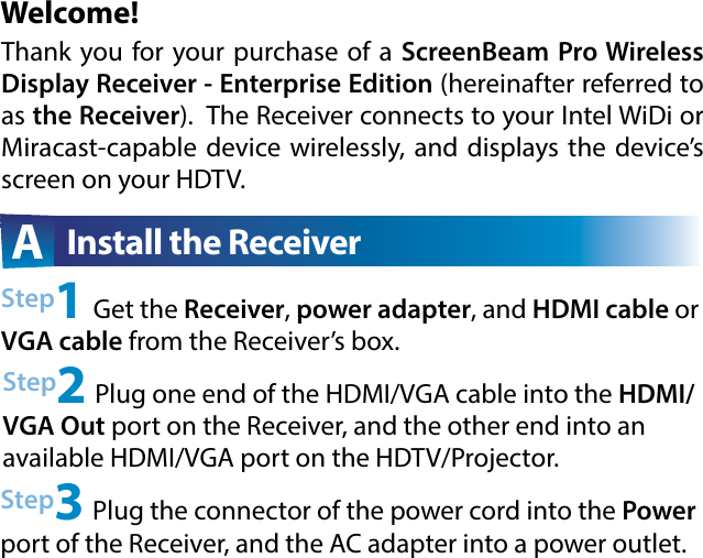 Welcome!Step2 Plug one end of the HDMI/VGA cable into the HDMI/VGA Out port on the Receiver, and the other end into an available HDMI/VGA port on the HDTV/Projector.Step3 Plug the connector of the power cord into the Power port of the Receiver, and the AC adapter into a power outlet. A  Install the ReceiverThank you for your purchase of a ScreenBeam  Pro  Wireless         Display Receiver - Enterprise Edition (hereinafter referred to as the Receiver).  The Receiver connects to your Intel WiDi or Miracast-capable device wirelessly, and displays the device’s screen on your HDTV.Step1 Get the Receiver, power adapter, and HDMI cable or VGA cable from the Receiver’s box.