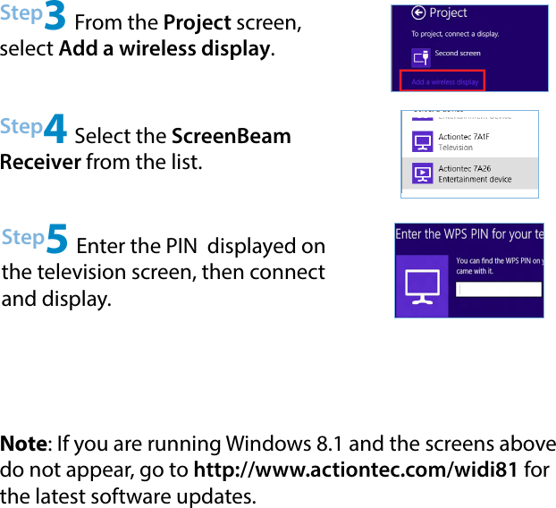 Step4 Select the ScreenBeam Receiver from the list.Step5 Enter the PIN  displayed on the television screen, then connect and display.Note: If you are running Windows 8.1 and the screens above do not appear, go to http://www.actiontec.com/widi81 for the latest software updates.Step3 From the Project screen, select Add a wireless display.