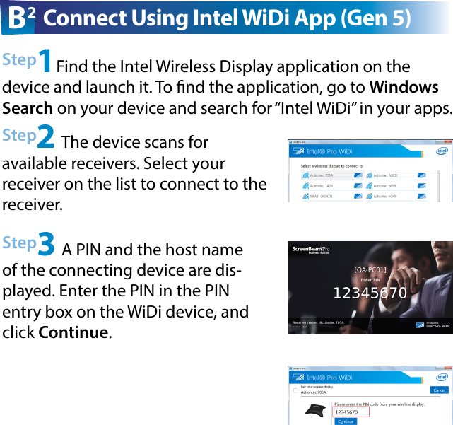 Step2 The device scans for  available receivers. Select your receiver on the list to connect to the receiver.Step3 A PIN and the host name of the connecting device are dis-played. Enter the PIN in the PIN entry box on the WiDi device, and click Continue.Step1Find the Intel Wireless Display application on the device and launch it. To nd the application, go to Windows Search on your device and search for “Intel WiDi” in your apps.B2 Connect Using Intel WiDi App (Gen 5)