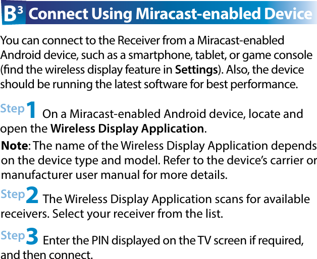 Step2 The Wireless Display Application scans for available  receivers. Select your receiver from the list.Step3 Enter the PIN displayed on the TV screen if required, and then connect.Step1 On a Miracast-enabled Android device, locate and open the Wireless Display Application.B3 Connect Using Miracast-enabled DeviceYou can connect to the Receiver from a Miracast-enabled  Android device, such as a smartphone, tablet, or game console (nd the wireless display feature in Settings). Also, the device should be running the latest software for best performance. Note: The name of the Wireless Display Application depends on the device type and model. Refer to the device’s carrier or  manufacturer user manual for more details.