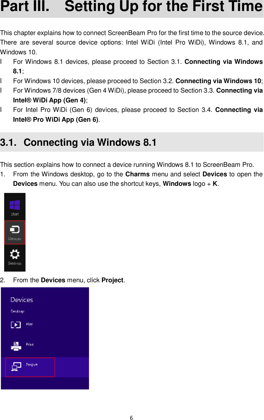  6  Part III.  Setting Up for the First Time This chapter explains how to connect ScreenBeam Pro for the first time to the source device. There are several source device options: Intel WiDi (Intel Pro WiDi), Windows 8.1, and Windows 10. l For Windows 8.1 devices, please proceed to Section 3.1. Connecting via Windows 8.1; l For Windows 10 devices, please proceed to Section 3.2. Connecting via Windows 10; l For Windows 7/8 devices (Gen 4 WiDi), please proceed to Section 3.3. Connecting via Intel® WiDi App (Gen 4); l For Intel Pro WiDi (Gen 6) devices, please proceed to Section 3.4. Connecting via Intel® Pro WiDi App (Gen 6). 3.1.  Connecting via Windows 8.1 This section explains how to connect a device running Windows 8.1 to ScreenBeam Pro. 1. From the Windows desktop, go to the Charms menu and select Devices to open the Devices menu. You can also use the shortcut keys, Windows logo + K.  2. From the Devices menu, click Project.    