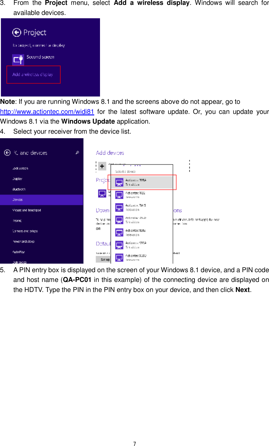  7  3. From the  Project menu, select  Add a wireless display. Windows will search for available devices.  Note: If you are running Windows 8.1 and the screens above do not appear, go to  http://www.actiontec.com/widi81 for the latest software update. Or, you can update your Windows 8.1 via the Windows Update application. 4. Select your receiver from the device list.  5. A PIN entry box is displayed on the screen of your Windows 8.1 device, and a PIN code and host name (QA-PC01 in this example) of the connecting device are displayed on the HDTV. Type the PIN in the PIN entry box on your device, and then click Next. 