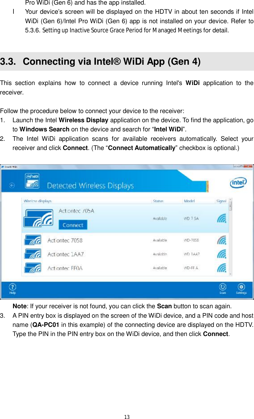  13  Pro WiDi (Gen 6) and has the app installed.  l Your device’s screen will be displayed on the HDTV in about ten seconds if Intel WiDi (Gen 6)/Intel Pro WiDi (Gen 6) app is not installed on your device. Refer to 5.3.6. Setting up Inactive Source Grace Period for Managed Meetings for detail.  3.3.  Connecting via Intel® WiDi App (Gen 4) This section explains how to connect a device running Intel&apos;s  WiDi application to the receiver.  Follow the procedure below to connect your device to the receiver: 1. Launch the Intel Wireless Display application on the device. To find the application, go to Windows Search on the device and search for “Intel WiDi”. 2. The Intel WiDi application scans for available receivers automatically. Select your receiver and click Connect. (The “Connect Automatically” checkbox is optional.)   Note: If your receiver is not found, you can click the Scan button to scan again. 3. A PIN entry box is displayed on the screen of the WiDi device, and a PIN code and host name (QA-PC01 in this example) of the connecting device are displayed on the HDTV. Type the PIN in the PIN entry box on the WiDi device, and then click Connect. 