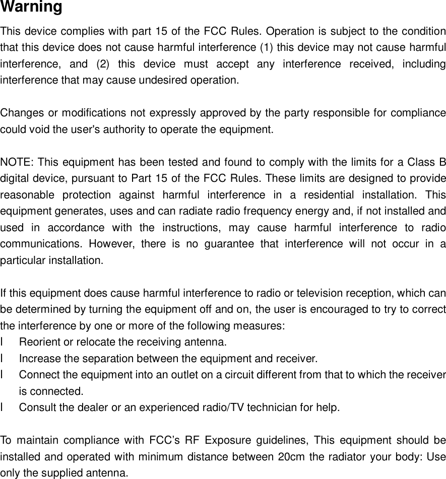   Warning This device complies with part 15 of the FCC Rules. Operation is subject to the condition that this device does not cause harmful interference (1) this device may not cause harmful interference, and (2) this device must accept any interference received, including interference that may cause undesired operation.  Changes or modifications not expressly approved by the party responsible for compliance could void the user&apos;s authority to operate the equipment.  NOTE: This equipment has been tested and found to comply with the limits for a Class B digital device, pursuant to Part 15 of the FCC Rules. These limits are designed to provide reasonable protection against harmful interference in a residential installation. This equipment generates, uses and can radiate radio frequency energy and, if not installed and used in accordance with the instructions, may cause harmful interference to radio communications. However, there is no guarantee that interference will not occur in a particular installation.  If this equipment does cause harmful interference to radio or television reception, which can be determined by turning the equipment off and on, the user is encouraged to try to correct the interference by one or more of the following measures: l Reorient or relocate the receiving antenna. l Increase the separation between the equipment and receiver. l Connect the equipment into an outlet on a circuit different from that to which the receiver is connected. l Consult the dealer or an experienced radio/TV technician for help.  To maintain compliance with FCC’s RF Exposure guidelines, This equipment should be installed and operated with minimum distance between 20cm the radiator your body: Use only the supplied antenna.      