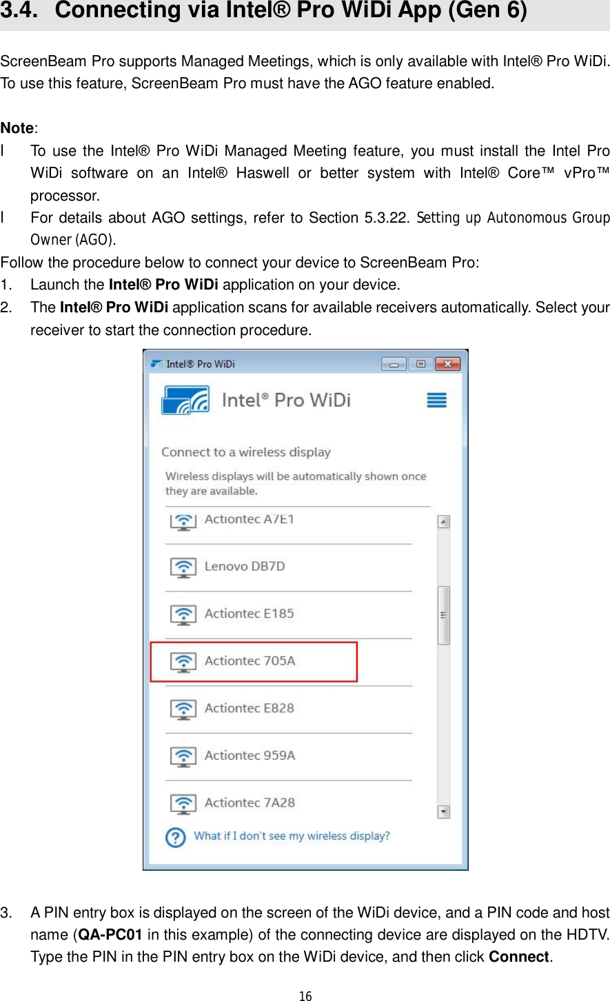  16  3.4.  Connecting via Intel® Pro WiDi App (Gen 6) ScreenBeam Pro supports Managed Meetings, which is only available with Intel® Pro WiDi. To use this feature, ScreenBeam Pro must have the AGO feature enabled.  Note:  l To use the Intel® Pro WiDi Managed Meeting feature, you must install the Intel Pro WiDi software on an Intel® Haswell or better system with Intel® Core™ vPro™ processor. l For details about AGO settings, refer to Section 5.3.22. Setting up Autonomous Group Owner (AGO). Follow the procedure below to connect your device to ScreenBeam Pro: 1. Launch the Intel® Pro WiDi application on your device.  2. The Intel® Pro WiDi application scans for available receivers automatically. Select your receiver to start the connection procedure.   3. A PIN entry box is displayed on the screen of the WiDi device, and a PIN code and host name (QA-PC01 in this example) of the connecting device are displayed on the HDTV. Type the PIN in the PIN entry box on the WiDi device, and then click Connect. 