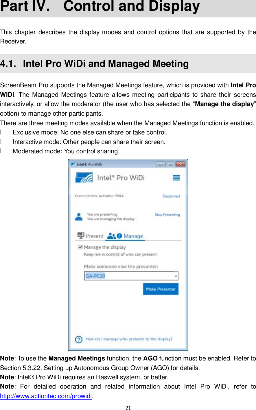  21  Part IV.  Control and Display This chapter describes the display modes and control options that are supported by the Receiver. 4.1.  Intel Pro WiDi and Managed Meeting ScreenBeam Pro supports the Managed Meetings feature, which is provided with Intel Pro WiDi. The Managed Meetings feature allows meeting participants to share their screens interactively, or allow the moderator (the user who has selected the “Manage the display” option) to manage other participants.  There are three meeting modes available when the Managed Meetings function is enabled.  l Exclusive mode: No one else can share or take control. l Interactive mode: Other people can share their screen. l Moderated mode: You control sharing.  Note: To use the Managed Meetings function, the AGO function must be enabled. Refer to Section 5.3.22. Setting up Autonomous Group Owner (AGO) for details. Note: Intel® Pro WiDi requires an Haswell system, or better. Note: For detailed operation and related information about Intel Pro WiDi, refer to http://www.actiontec.com/prowidi. 