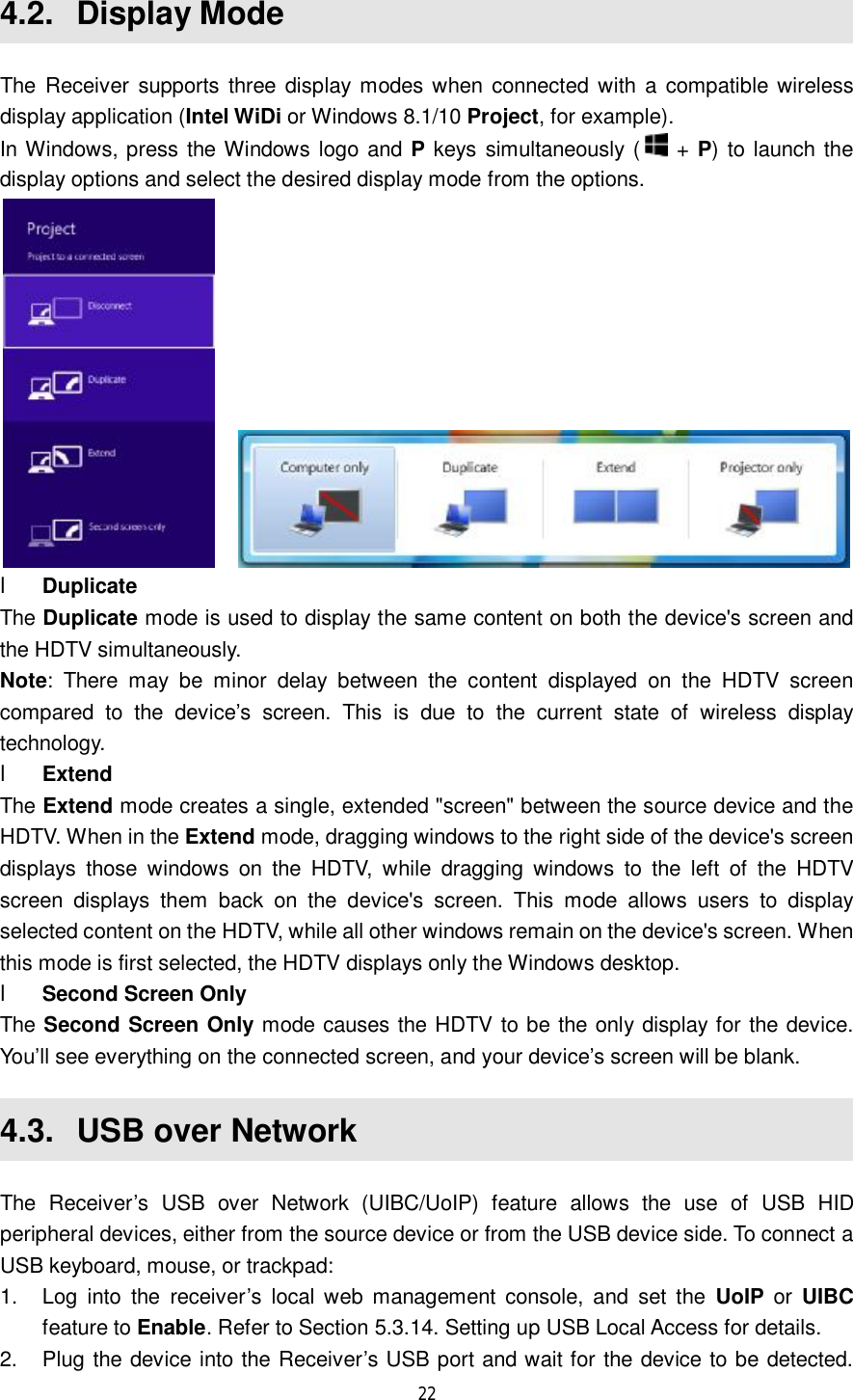  22  4.2.  Display Mode The Receiver supports three display modes when connected with a compatible wireless display application (Intel WiDi or Windows 8.1/10 Project, for example).  In Windows, press the Windows logo and P keys simultaneously (  + P) to launch the display options and select the desired display mode from the options.     l Duplicate The Duplicate mode is used to display the same content on both the device&apos;s screen and the HDTV simultaneously. Note: There may be minor delay between the content displayed on the HDTV screen compared to the device’s screen. This is due to the current state of wireless display technology. l Extend The Extend mode creates a single, extended &quot;screen&quot; between the source device and the HDTV. When in the Extend mode, dragging windows to the right side of the device&apos;s screen displays those windows on the HDTV, while dragging windows to the left of the HDTV screen displays them back on the device&apos;s screen. This mode allows users to display selected content on the HDTV, while all other windows remain on the device&apos;s screen. When this mode is first selected, the HDTV displays only the Windows desktop. l Second Screen Only The Second Screen Only mode causes the HDTV to be the only display for the device. You’ll see everything on the connected screen, and your device’s screen will be blank. 4.3.  USB over Network The Receiver’s USB over Network (UIBC/UoIP) feature allows the use of USB HID peripheral devices, either from the source device or from the USB device side. To connect a USB keyboard, mouse, or trackpad: 1. Log into the receiver’s local web management console, and set the  UoIP or  UIBC feature to Enable. Refer to Section 5.3.14. Setting up USB Local Access for details. 2. Plug the device into the Receiver’s USB port and wait for the device to be detected. 