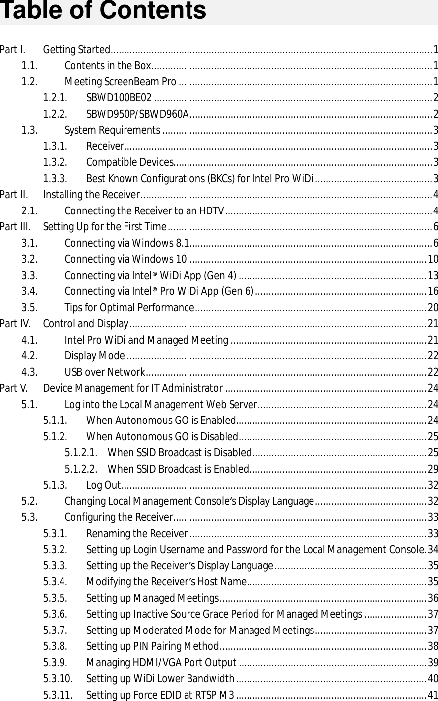   Table of Contents  Part I. Getting Started ...................................................................................................................... 1 1.1. Contents in the Box ....................................................................................................... 1 1.2. Meeting ScreenBeam Pro ............................................................................................. 1 1.2.1. SBWD100BE02 ...................................................................................................... 2 1.2.2. SBWD950P/SBWD960A ......................................................................................... 2 1.3. System Requirements ................................................................................................... 3 1.3.1. Receiver ................................................................................................................. 3 1.3.2. Compatible Devices............................................................................................... 3 1.3.3. Best Known Configurations (BKCs) for Intel Pro WiDi ........................................... 3 Part II. Installing the Receiver ........................................................................................................... 4 2.1. Connecting the Receiver to an HDTV ............................................................................ 4 Part III. Setting Up for the First Time ................................................................................................. 6 3.1. Connecting via Windows 8.1 ......................................................................................... 6 3.2. Connecting via Windows 10 ........................................................................................ 10 3.3. Connecting via Intel® WiDi App (Gen 4) ..................................................................... 13 3.4. Connecting via Intel® Pro WiDi App (Gen 6) ............................................................... 16 3.5. Tips for Optimal Performance ..................................................................................... 20 Part IV. Control and Display ............................................................................................................. 21 4.1. Intel Pro WiDi and Managed Meeting ........................................................................ 21 4.2. Display Mode .............................................................................................................. 22 4.3. USB over Network ....................................................................................................... 22 Part V. Device Management for IT Administrator .......................................................................... 24 5.1. Log into the Local Management Web Server .............................................................. 24 5.1.1. When Autonomous GO is Enabled...................................................................... 24 5.1.2. When Autonomous GO is Disabled ..................................................................... 25 5.1.2.1. When SSID Broadcast is Disabled ................................................................ 25 5.1.2.2. When SSID Broadcast is Enabled ................................................................. 29 5.1.3. Log Out ................................................................................................................ 32 5.2. Changing Local Management Console’s Display Language ......................................... 32 5.3. Configuring the Receiver ............................................................................................. 33 5.3.1. Renaming the Receiver ....................................................................................... 33 5.3.2. Setting up Login Username and Password for the Local Management Console. 34 5.3.3. Setting up the Receiver’s Display Language ........................................................ 35 5.3.4. Modifying the Receiver’s Host Name .................................................................. 35 5.3.5. Setting up Managed Meetings ............................................................................ 36 5.3.6. Setting up Inactive Source Grace Period for Managed Meetings ....................... 37 5.3.7. Setting up Moderated Mode for Managed Meetings ......................................... 37 5.3.8. Setting up PIN Pairing Method ............................................................................ 38 5.3.9. Managing HDMI/VGA Port Output ..................................................................... 39 5.3.10. Setting up WiDi Lower Bandwidth ...................................................................... 40 5.3.11. Setting up Force EDID at RTSP M3 ...................................................................... 41 