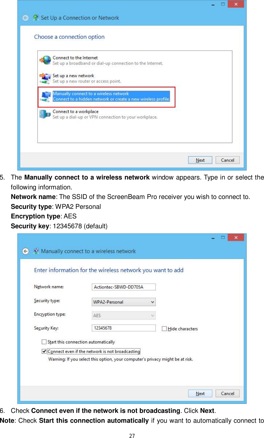  27   5. The Manually connect to a wireless network window appears. Type in or select the following information. Network name: The SSID of the ScreenBeam Pro receiver you wish to connect to. Security type: WPA2 Personal Encryption type: AES Security key: 12345678 (default)  6. Check Connect even if the network is not broadcasting. Click Next. Note: Check Start this connection automatically if you want to automatically connect to 