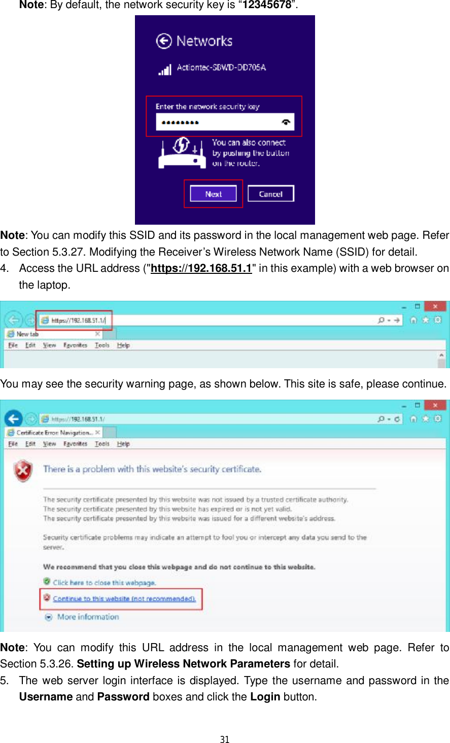  31  Note: By default, the network security key is “12345678”.  Note: You can modify this SSID and its password in the local management web page. Refer to Section 5.3.27. Modifying the Receiver’s Wireless Network Name (SSID) for detail. 4. Access the URL address (&quot;https://192.168.51.1&quot; in this example) with a web browser on the laptop.  You may see the security warning page, as shown below. This site is safe, please continue.  Note: You can modify this URL address in the local management web page. Refer to Section 5.3.26. Setting up Wireless Network Parameters for detail. 5. The web server login interface is displayed. Type the username and password in the Username and Password boxes and click the Login button.  