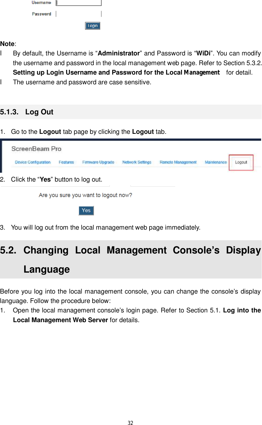  32   Note:  l By default, the Username is “Administrator” and Password is “WiDi”. You can modify the username and password in the local management web page. Refer to Section 5.3.2. Setting up Login Username and Password for the Local Management   for detail. l The username and password are case sensitive.  5.1.3.  Log Out 1. Go to the Logout tab page by clicking the Logout tab.  2. Click the “Yes” button to log out.  3. You will log out from the local management web page immediately. 5.2.  Changing Local Management Console’s Display Language Before you log into the local management console, you can change the console’s display language. Follow the procedure below: 1. Open the local management console’s login page. Refer to Section 5.1. Log into the Local Management Web Server for details. 