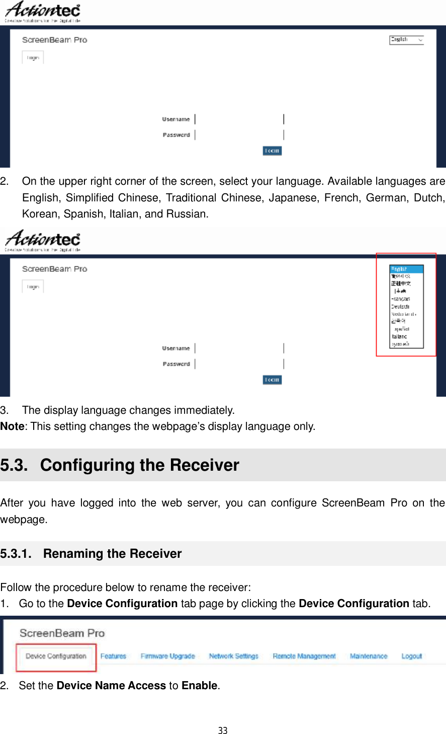  33   2. On the upper right corner of the screen, select your language. Available languages are English, Simplified Chinese, Traditional Chinese, Japanese, French, German, Dutch, Korean, Spanish, Italian, and Russian.   3. The display language changes immediately. Note: This setting changes the webpage’s display language only. 5.3.  Configuring the Receiver After you have logged into the web server, you can configure ScreenBeam Pro on the webpage. 5.3.1.  Renaming the Receiver Follow the procedure below to rename the receiver: 1. Go to the Device Configuration tab page by clicking the Device Configuration tab.  2. Set the Device Name Access to Enable. 