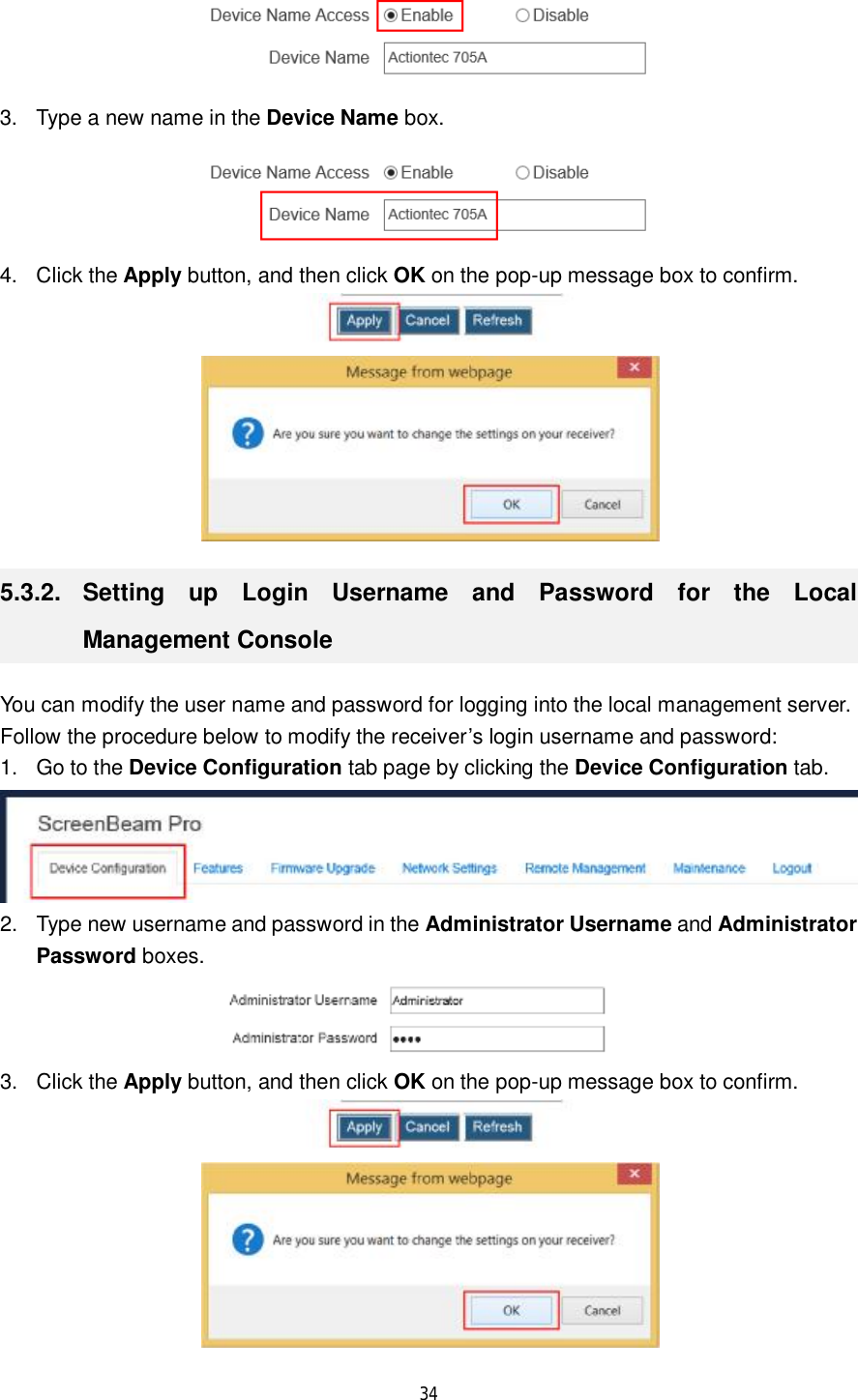  34   3. Type a new name in the Device Name box.  4. Click the Apply button, and then click OK on the pop-up message box to confirm.   5.3.2.  Setting up Login Username and Password for the Local Management Console You can modify the user name and password for logging into the local management server.  Follow the procedure below to modify the receiver’s login username and password: 1. Go to the Device Configuration tab page by clicking the Device Configuration tab.  2. Type new username and password in the Administrator Username and Administrator Password boxes.  3. Click the Apply button, and then click OK on the pop-up message box to confirm.   