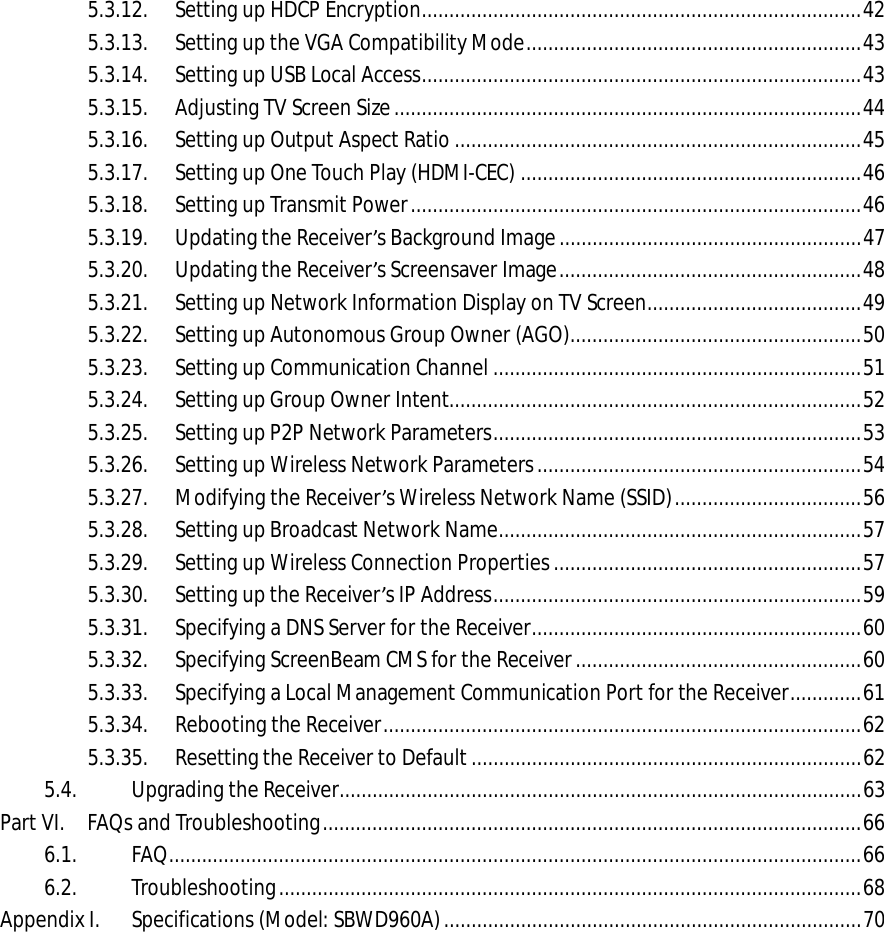   5.3.12. Setting up HDCP Encryption ................................................................................ 42 5.3.13. Setting up the VGA Compatibility Mode ............................................................. 43 5.3.14. Setting up USB Local Access ................................................................................ 43 5.3.15. Adjusting TV Screen Size ..................................................................................... 44 5.3.16. Setting up Output Aspect Ratio .......................................................................... 45 5.3.17. Setting up One Touch Play (HDMI-CEC) .............................................................. 46 5.3.18. Setting up Transmit Power .................................................................................. 46 5.3.19. Updating the Receiver’s Background Image ....................................................... 47 5.3.20. Updating the Receiver’s Screensaver Image ....................................................... 48 5.3.21. Setting up Network Information Display on TV Screen ....................................... 49 5.3.22. Setting up Autonomous Group Owner (AGO) ..................................................... 50 5.3.23. Setting up Communication Channel ................................................................... 51 5.3.24. Setting up Group Owner Intent........................................................................... 52 5.3.25. Setting up P2P Network Parameters ................................................................... 53 5.3.26. Setting up Wireless Network Parameters ........................................................... 54 5.3.27. Modifying the Receiver’s Wireless Network Name (SSID) .................................. 56 5.3.28. Setting up Broadcast Network Name .................................................................. 57 5.3.29. Setting up Wireless Connection Properties ........................................................ 57 5.3.30. Setting up the Receiver’s IP Address ................................................................... 59 5.3.31. Specifying a DNS Server for the Receiver ............................................................ 60 5.3.32. Specifying ScreenBeam CMS for the Receiver .................................................... 60 5.3.33. Specifying a Local Management Communication Port for the Receiver ............. 61 5.3.34. Rebooting the Receiver ....................................................................................... 62 5.3.35. Resetting the Receiver to Default ....................................................................... 62 5.4. Upgrading the Receiver ............................................................................................... 63 Part VI. FAQs and Troubleshooting .................................................................................................. 66 6.1. FAQ .............................................................................................................................. 66 6.2. Troubleshooting .......................................................................................................... 68 Appendix I. Specifications (Model: SBWD960A) ............................................................................ 70  