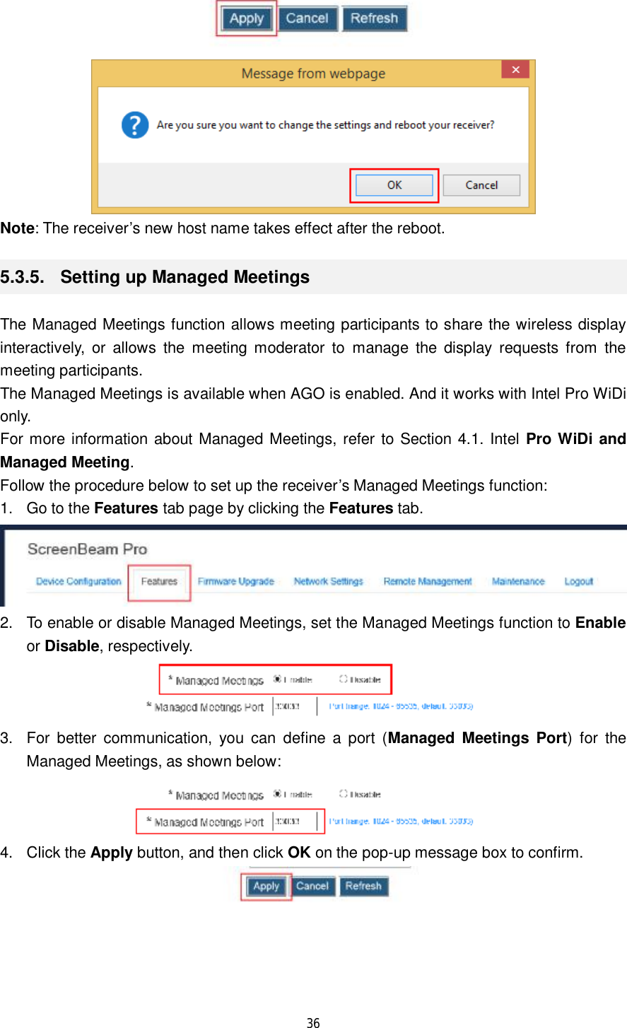  36    Note: The receiver’s new host name takes effect after the reboot. 5.3.5.  Setting up Managed Meetings The Managed Meetings function allows meeting participants to share the wireless display interactively, or allows the meeting moderator to manage the display requests from the meeting participants. The Managed Meetings is available when AGO is enabled. And it works with Intel Pro WiDi only. For more information about Managed Meetings, refer to Section 4.1. Intel Pro WiDi and Managed Meeting. Follow the procedure below to set up the receiver’s Managed Meetings function: 1. Go to the Features tab page by clicking the Features tab.  2. To enable or disable Managed Meetings, set the Managed Meetings function to Enable or Disable, respectively.  3. For better communication, you can define a port (Managed Meetings Port) for the Managed Meetings, as shown below:  4. Click the Apply button, and then click OK on the pop-up message box to confirm.  