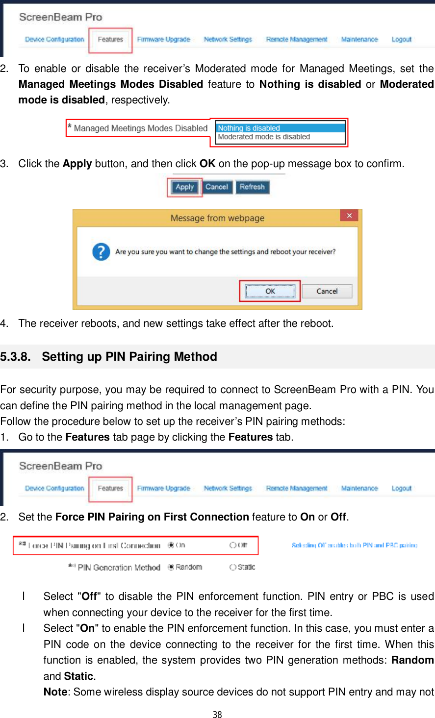  38   2. To enable or disable the receiver’s Moderated mode for Managed Meetings, set the Managed Meetings Modes Disabled feature to  Nothing is disabled or Moderated mode is disabled, respectively.  3. Click the Apply button, and then click OK on the pop-up message box to confirm.   4. The receiver reboots, and new settings take effect after the reboot. 5.3.8.  Setting up PIN Pairing Method For security purpose, you may be required to connect to ScreenBeam Pro with a PIN. You can define the PIN pairing method in the local management page. Follow the procedure below to set up the receiver’s PIN pairing methods: 1. Go to the Features tab page by clicking the Features tab.  2. Set the Force PIN Pairing on First Connection feature to On or Off.  l Select &quot;Off&quot; to disable the PIN enforcement function. PIN entry or PBC is used when connecting your device to the receiver for the first time. l Select &quot;On&quot; to enable the PIN enforcement function. In this case, you must enter a PIN code on the device connecting to the receiver for the first time. When this function is enabled, the system provides two PIN generation methods: Random and Static. Note: Some wireless display source devices do not support PIN entry and may not 