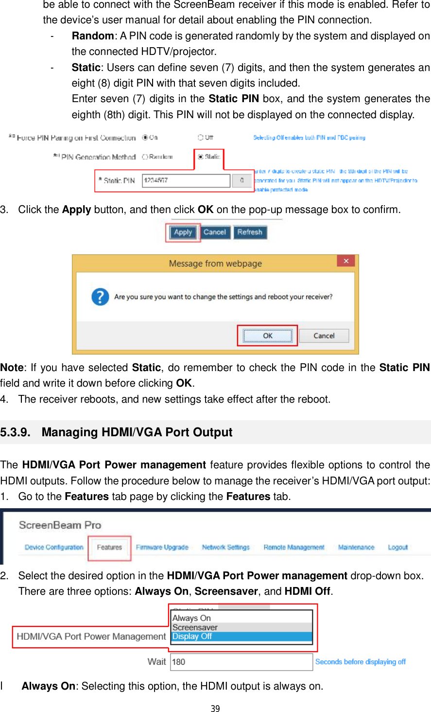  39  be able to connect with the ScreenBeam receiver if this mode is enabled. Refer to the device’s user manual for detail about enabling the PIN connection. - Random: A PIN code is generated randomly by the system and displayed on the connected HDTV/projector. - Static: Users can define seven (7) digits, and then the system generates an eight (8) digit PIN with that seven digits included.  Enter seven (7) digits in the Static PIN box, and the system generates the eighth (8th) digit. This PIN will not be displayed on the connected display.  3. Click the Apply button, and then click OK on the pop-up message box to confirm.   Note: If you have selected Static, do remember to check the PIN code in the Static PIN field and write it down before clicking OK. 4. The receiver reboots, and new settings take effect after the reboot. 5.3.9.  Managing HDMI/VGA Port Output The HDMI/VGA Port Power management feature provides flexible options to control the HDMI outputs. Follow the procedure below to manage the receiver’s HDMI/VGA port output: 1. Go to the Features tab page by clicking the Features tab.  2. Select the desired option in the HDMI/VGA Port Power management drop-down box.  There are three options: Always On, Screensaver, and HDMI Off.  l Always On: Selecting this option, the HDMI output is always on. 