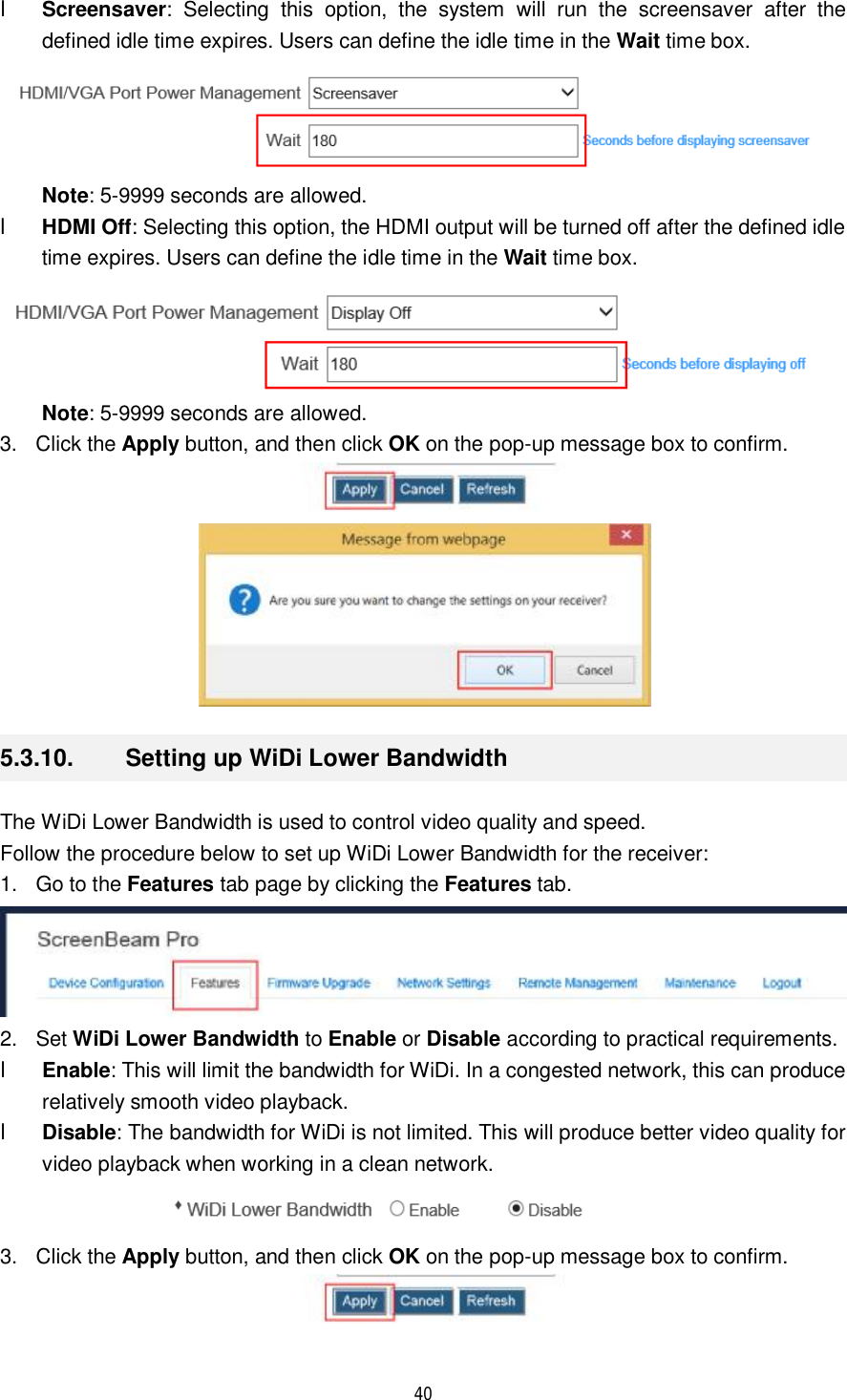  40  l Screensaver: Selecting this option, the system will run the screensaver after the defined idle time expires. Users can define the idle time in the Wait time box.   Note: 5-9999 seconds are allowed. l HDMI Off: Selecting this option, the HDMI output will be turned off after the defined idle time expires. Users can define the idle time in the Wait time box.   Note: 5-9999 seconds are allowed.  3. Click the Apply button, and then click OK on the pop-up message box to confirm.   5.3.10.  Setting up WiDi Lower Bandwidth The WiDi Lower Bandwidth is used to control video quality and speed.  Follow the procedure below to set up WiDi Lower Bandwidth for the receiver: 1. Go to the Features tab page by clicking the Features tab.  2. Set WiDi Lower Bandwidth to Enable or Disable according to practical requirements. l Enable: This will limit the bandwidth for WiDi. In a congested network, this can produce relatively smooth video playback. l Disable: The bandwidth for WiDi is not limited. This will produce better video quality for video playback when working in a clean network.  3. Click the Apply button, and then click OK on the pop-up message box to confirm.  