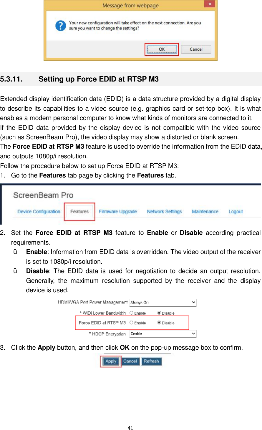  41   5.3.11.  Setting up Force EDID at RTSP M3 Extended display identification data (EDID) is a data structure provided by a digital display to describe its capabilities to a video source (e.g. graphics card or set-top box). It is what enables a modern personal computer to know what kinds of monitors are connected to it. If the EDID data provided by the display device is not compatible with the video source (such as ScreenBeam Pro), the video display may show a distorted or blank screen. The Force EDID at RTSP M3 feature is used to override the information from the EDID data, and outputs 1080p/i resolution. Follow the procedure below to set up Force EDID at RTSP M3: 1. Go to the Features tab page by clicking the Features tab.  2. Set the  Force EDID at RTSP M3 feature to  Enable or Disable according practical requirements.  Ÿ Enable: Information from EDID data is overridden. The video output of the receiver is set to 1080p/i resolution. Ÿ Disable: The EDID data is used for negotiation to decide an output resolution. Generally, the maximum resolution supported by the receiver and the display device is used.  3. Click the Apply button, and then click OK on the pop-up message box to confirm.  