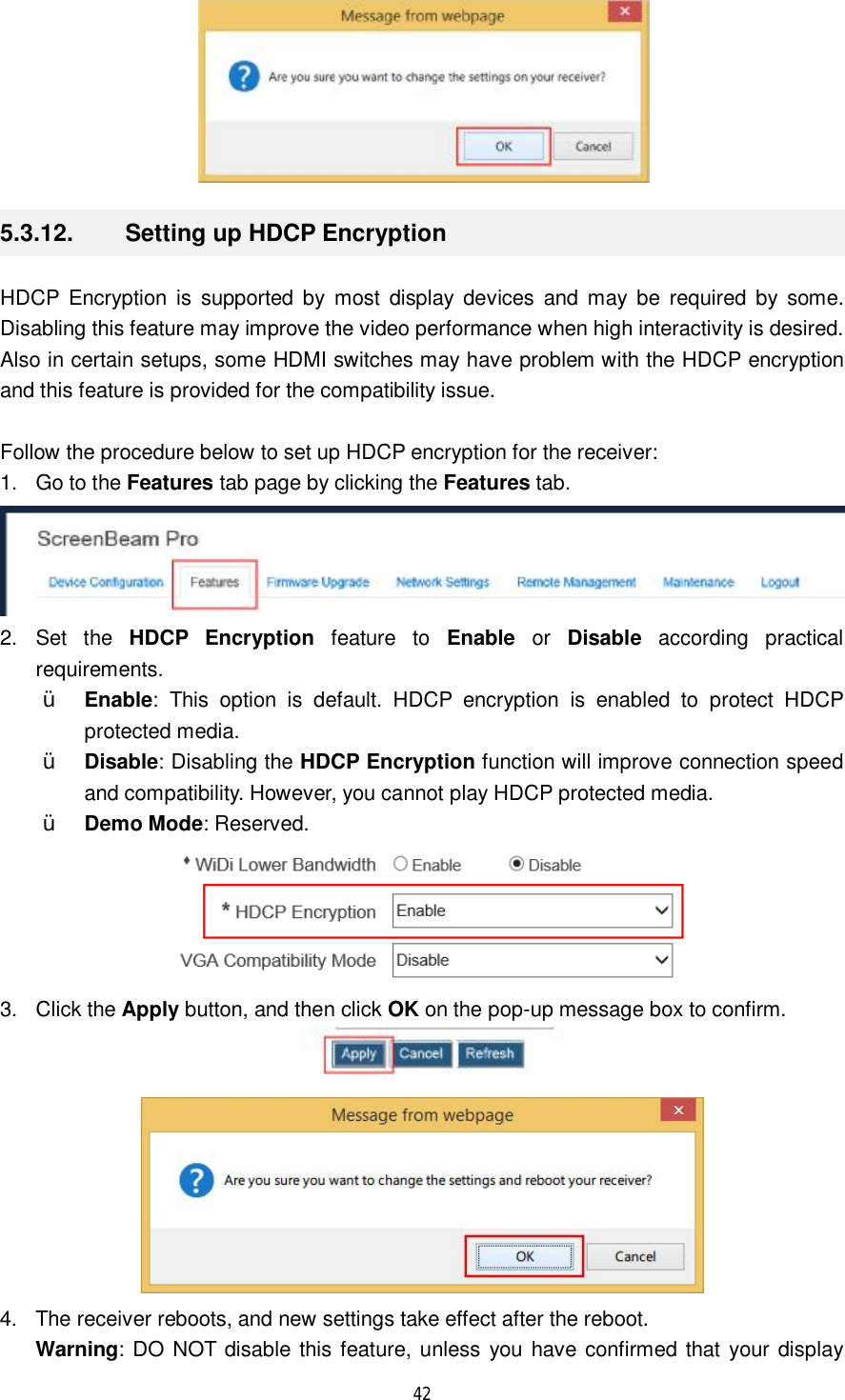  42   5.3.12.  Setting up HDCP Encryption HDCP Encryption is supported by most display devices and may be required by some. Disabling this feature may improve the video performance when high interactivity is desired. Also in certain setups, some HDMI switches may have problem with the HDCP encryption and this feature is provided for the compatibility issue.  Follow the procedure below to set up HDCP encryption for the receiver: 1. Go to the Features tab page by clicking the Features tab.  2. Set the  HDCP Encryption feature to  Enable or  Disable according practical requirements.  Ÿ Enable: This option is default. HDCP encryption is enabled to protect HDCP protected media. Ÿ Disable: Disabling the HDCP Encryption function will improve connection speed and compatibility. However, you cannot play HDCP protected media. Ÿ Demo Mode: Reserved.  3. Click the Apply button, and then click OK on the pop-up message box to confirm.   4. The receiver reboots, and new settings take effect after the reboot. Warning: DO NOT disable this feature, unless you have confirmed that your display 