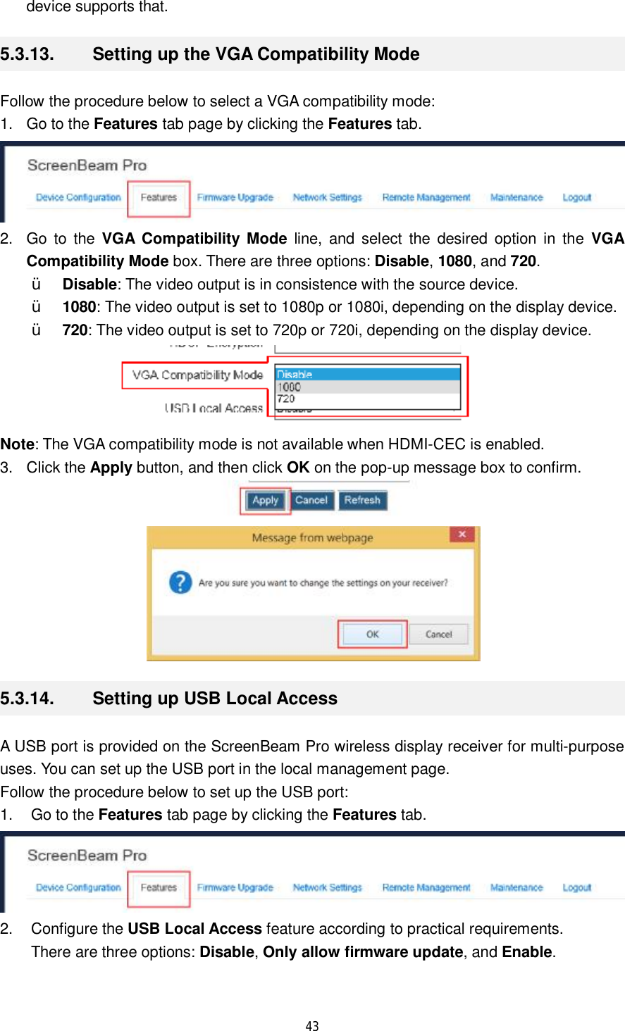  43  device supports that. 5.3.13.  Setting up the VGA Compatibility Mode Follow the procedure below to select a VGA compatibility mode: 1. Go to the Features tab page by clicking the Features tab.  2. Go to the  VGA Compatibility Mode line, and select the desired option in the  VGA Compatibility Mode box. There are three options: Disable, 1080, and 720. Ÿ Disable: The video output is in consistence with the source device. Ÿ 1080: The video output is set to 1080p or 1080i, depending on the display device. Ÿ 720: The video output is set to 720p or 720i, depending on the display device.  Note: The VGA compatibility mode is not available when HDMI-CEC is enabled. 3. Click the Apply button, and then click OK on the pop-up message box to confirm.   5.3.14.  Setting up USB Local Access A USB port is provided on the ScreenBeam Pro wireless display receiver for multi-purpose uses. You can set up the USB port in the local management page. Follow the procedure below to set up the USB port: 1. Go to the Features tab page by clicking the Features tab.  2. Configure the USB Local Access feature according to practical requirements.  There are three options: Disable, Only allow firmware update, and Enable. 