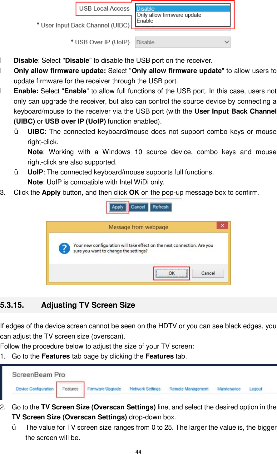  44   l Disable: Select &quot;Disable&quot; to disable the USB port on the receiver. l Only allow firmware update: Select &quot;Only allow firmware update&quot; to allow users to update firmware for the receiver through the USB port. l Enable: Select &quot;Enable&quot; to allow full functions of the USB port. In this case, users not only can upgrade the receiver, but also can control the source device by connecting a keyboard/mouse to the receiver via the USB port (with the User Input Back Channel (UIBC) or USB over IP (UoIP) function enabled). Ÿ UIBC: The connected keyboard/mouse does not support combo keys or mouse right-click. Note: Working with a Windows 10 source device, combo keys and mouse right-click are also supported. Ÿ UoIP: The connected keyboard/mouse supports full functions.  Note: UoIP is compatible with Intel WiDi only. 3. Click the Apply button, and then click OK on the pop-up message box to confirm.   5.3.15.  Adjusting TV Screen Size If edges of the device screen cannot be seen on the HDTV or you can see black edges, you can adjust the TV screen size (overscan). Follow the procedure below to adjust the size of your TV screen: 1. Go to the Features tab page by clicking the Features tab.  2. Go to the TV Screen Size (Overscan Settings) line, and select the desired option in the TV Screen Size (Overscan Settings) drop-down box. Ÿ The value for TV screen size ranges from 0 to 25. The larger the value is, the bigger the screen will be. 