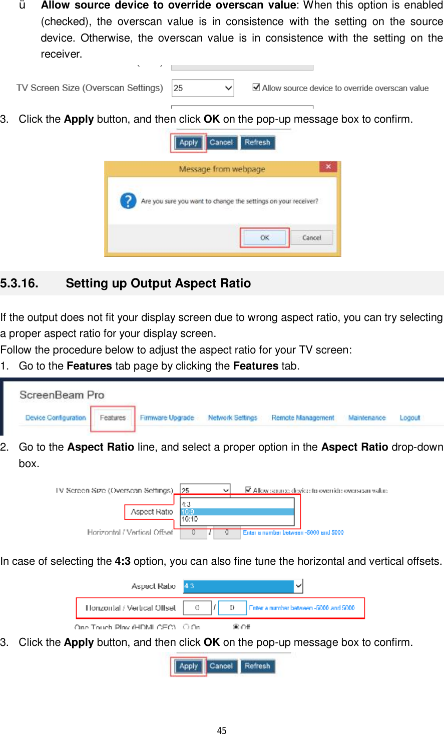  45  Ÿ Allow source device to override overscan value: When this option is enabled (checked), the overscan value is in consistence with the setting on the source device. Otherwise, the overscan value is in consistence with the setting on the receiver.  3. Click the Apply button, and then click OK on the pop-up message box to confirm.   5.3.16.  Setting up Output Aspect Ratio If the output does not fit your display screen due to wrong aspect ratio, you can try selecting a proper aspect ratio for your display screen. Follow the procedure below to adjust the aspect ratio for your TV screen: 1. Go to the Features tab page by clicking the Features tab.  2. Go to the Aspect Ratio line, and select a proper option in the Aspect Ratio drop-down box.  In case of selecting the 4:3 option, you can also fine tune the horizontal and vertical offsets.   3. Click the Apply button, and then click OK on the pop-up message box to confirm.  