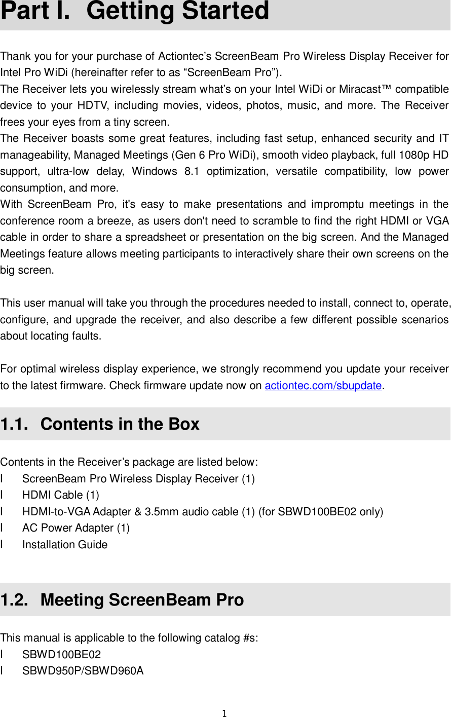  1  Part I.  Getting Started Thank you for your purchase of Actiontec’s ScreenBeam Pro Wireless Display Receiver for Intel Pro WiDi (hereinafter refer to as “ScreenBeam Pro”). The Receiver lets you wirelessly stream what’s on your Intel WiDi or Miracast™ compatible device to your HDTV, including movies, videos, photos, music, and more. The Receiver frees your eyes from a tiny screen.  The Receiver boasts some great features, including fast setup, enhanced security and IT manageability, Managed Meetings (Gen 6 Pro WiDi), smooth video playback, full 1080p HD support, ultra-low delay, Windows 8.1 optimization, versatile compatibility, low power consumption, and more. With ScreenBeam Pro, it&apos;s easy to make presentations and impromptu meetings in the conference room a breeze, as users don&apos;t need to scramble to find the right HDMI or VGA cable in order to share a spreadsheet or presentation on the big screen. And the Managed Meetings feature allows meeting participants to interactively share their own screens on the big screen.  This user manual will take you through the procedures needed to install, connect to, operate, configure, and upgrade the receiver, and also describe a few different possible scenarios about locating faults.  For optimal wireless display experience, we strongly recommend you update your receiver to the latest firmware. Check firmware update now on actiontec.com/sbupdate.  1.1.  Contents in the Box Contents in the Receiver’s package are listed below: l ScreenBeam Pro Wireless Display Receiver (1) l HDMI Cable (1) l HDMI-to-VGA Adapter &amp; 3.5mm audio cable (1) (for SBWD100BE02 only) l AC Power Adapter (1) l Installation Guide  1.2.  Meeting ScreenBeam Pro This manual is applicable to the following catalog #s: l SBWD100BE02 l SBWD950P/SBWD960A 