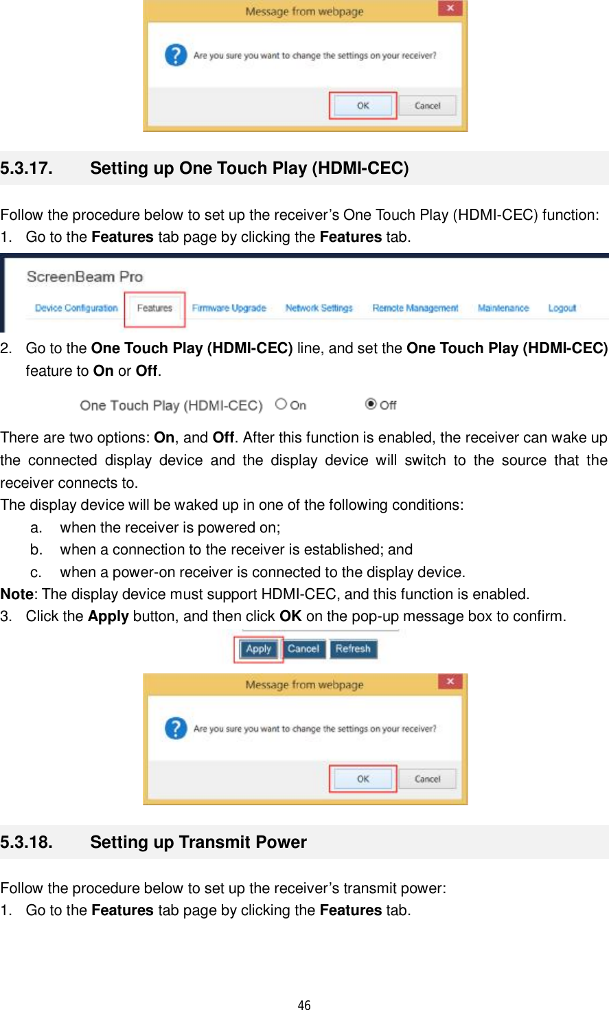  46   5.3.17.  Setting up One Touch Play (HDMI-CEC) Follow the procedure below to set up the receiver’s One Touch Play (HDMI-CEC) function: 1. Go to the Features tab page by clicking the Features tab.  2. Go to the One Touch Play (HDMI-CEC) line, and set the One Touch Play (HDMI-CEC) feature to On or Off.  There are two options: On, and Off. After this function is enabled, the receiver can wake up the connected display device and the display device will switch to the source that the receiver connects to. The display device will be waked up in one of the following conditions: a. when the receiver is powered on;  b. when a connection to the receiver is established; and  c. when a power-on receiver is connected to the display device. Note: The display device must support HDMI-CEC, and this function is enabled. 3. Click the Apply button, and then click OK on the pop-up message box to confirm.   5.3.18.  Setting up Transmit Power Follow the procedure below to set up the receiver’s transmit power: 1. Go to the Features tab page by clicking the Features tab. 