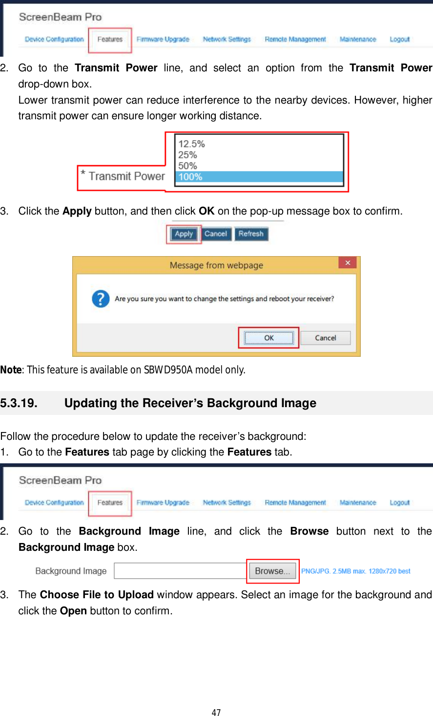  47   2. Go to the  Transmit Power line, and select an option from the  Transmit Power drop-down box.  Lower transmit power can reduce interference to the nearby devices. However, higher transmit power can ensure longer working distance.   3. Click the Apply button, and then click OK on the pop-up message box to confirm.   Note: This feature is available on SBWD950A model only. 5.3.19.  Updating the Receiver’s Background Image Follow the procedure below to update the receiver’s background: 1. Go to the Features tab page by clicking the Features tab.   2. Go to the  Background Image line, and click the  Browse button next to the Background Image box.  3. The Choose File to Upload window appears. Select an image for the background and click the Open button to confirm. 