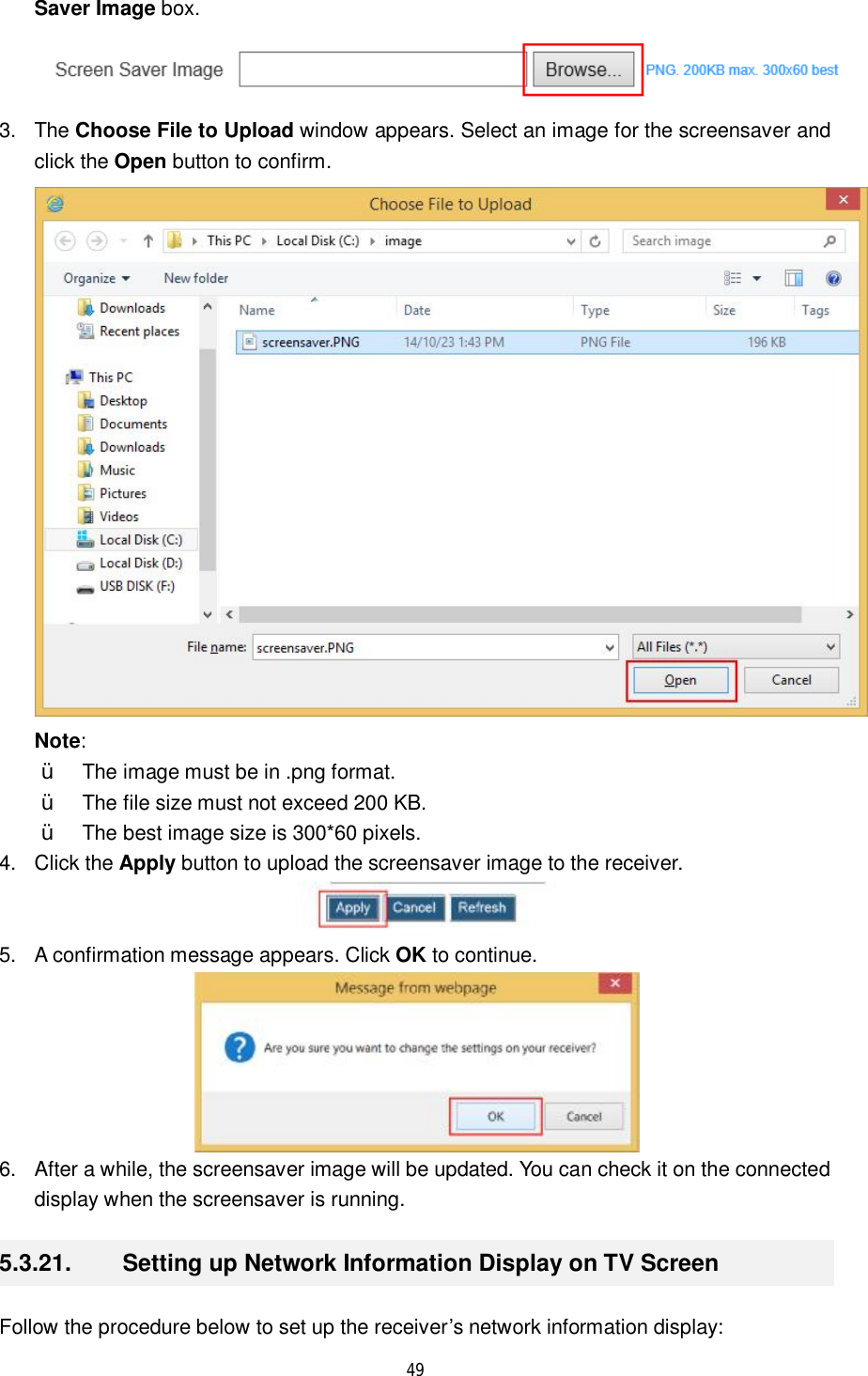  49  Saver Image box.  3. The Choose File to Upload window appears. Select an image for the screensaver and click the Open button to confirm.  Note:  Ÿ The image must be in .png format. Ÿ The file size must not exceed 200 KB.  Ÿ The best image size is 300*60 pixels. 4. Click the Apply button to upload the screensaver image to the receiver.  5. A confirmation message appears. Click OK to continue.  6. After a while, the screensaver image will be updated. You can check it on the connected display when the screensaver is running. 5.3.21.  Setting up Network Information Display on TV Screen Follow the procedure below to set up the receiver’s network information display: 