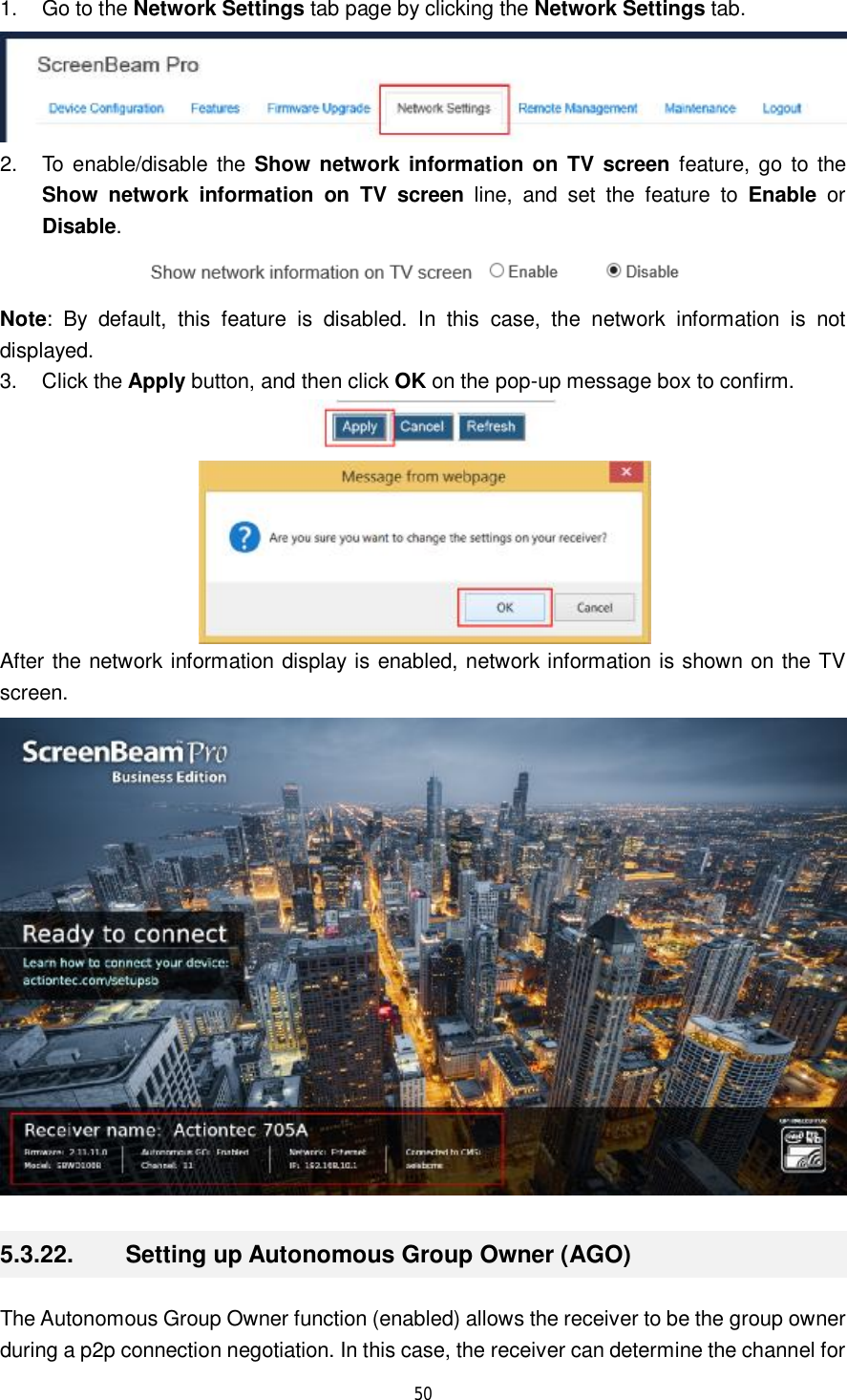  50  1. Go to the Network Settings tab page by clicking the Network Settings tab.  2. To enable/disable the  Show network information on TV screen feature, go to the Show network information on TV screen line, and set the feature to  Enable or Disable.   Note: By default, this feature is disabled. In this case, the network information is not displayed. 3. Click the Apply button, and then click OK on the pop-up message box to confirm.   After the network information display is enabled, network information is shown on the TV screen.  5.3.22.  Setting up Autonomous Group Owner (AGO) The Autonomous Group Owner function (enabled) allows the receiver to be the group owner during a p2p connection negotiation. In this case, the receiver can determine the channel for 