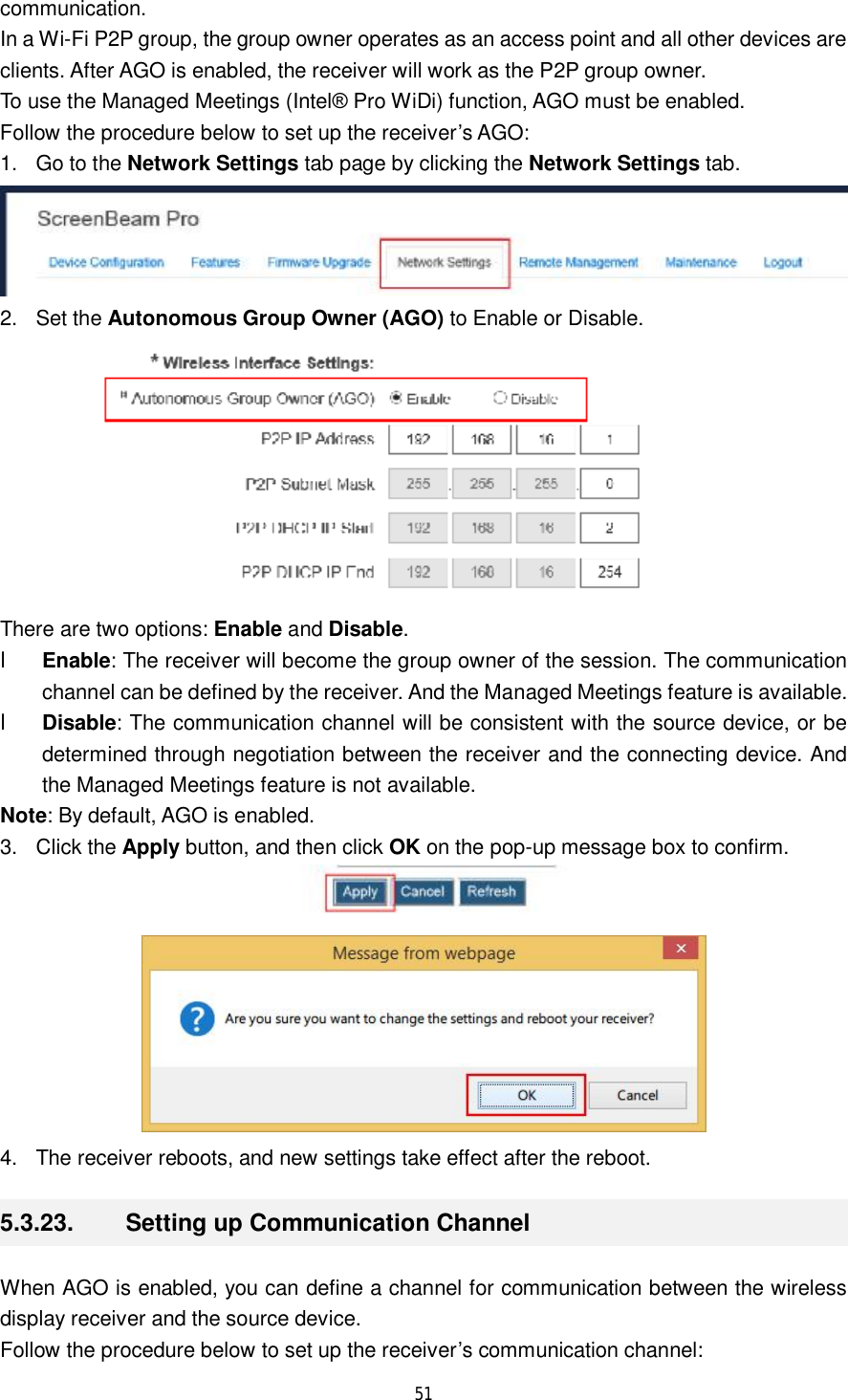  51  communication.  In a Wi-Fi P2P group, the group owner operates as an access point and all other devices are clients. After AGO is enabled, the receiver will work as the P2P group owner. To use the Managed Meetings (Intel® Pro WiDi) function, AGO must be enabled. Follow the procedure below to set up the receiver’s AGO: 1. Go to the Network Settings tab page by clicking the Network Settings tab.  2. Set the Autonomous Group Owner (AGO) to Enable or Disable.  There are two options: Enable and Disable. l Enable: The receiver will become the group owner of the session. The communication channel can be defined by the receiver. And the Managed Meetings feature is available. l Disable: The communication channel will be consistent with the source device, or be determined through negotiation between the receiver and the connecting device. And the Managed Meetings feature is not available. Note: By default, AGO is enabled. 3. Click the Apply button, and then click OK on the pop-up message box to confirm.   4. The receiver reboots, and new settings take effect after the reboot. 5.3.23.  Setting up Communication Channel When AGO is enabled, you can define a channel for communication between the wireless display receiver and the source device.  Follow the procedure below to set up the receiver’s communication channel: 