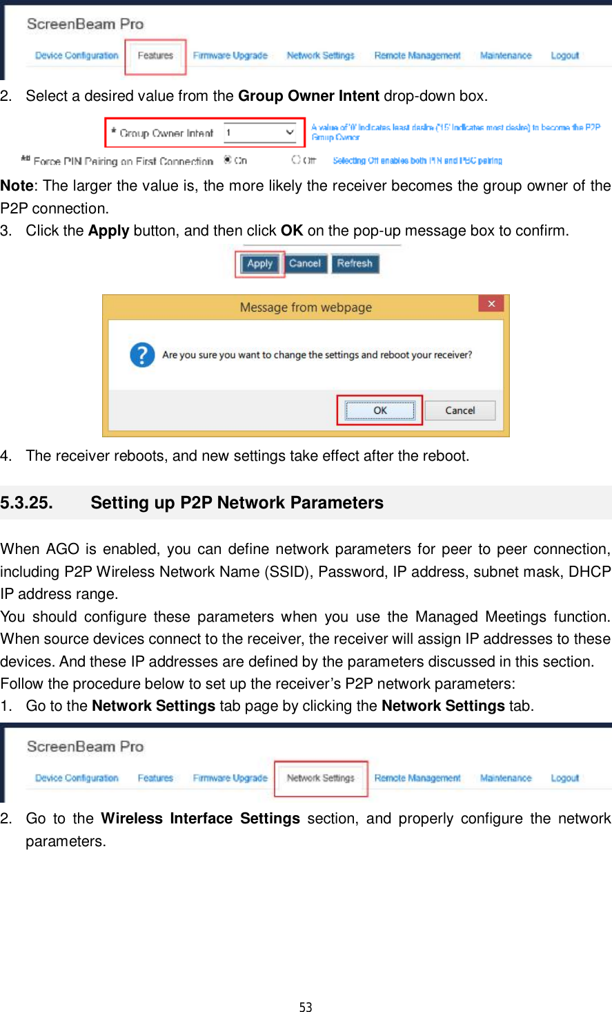  53   2. Select a desired value from the Group Owner Intent drop-down box.  Note: The larger the value is, the more likely the receiver becomes the group owner of the P2P connection. 3. Click the Apply button, and then click OK on the pop-up message box to confirm.   4. The receiver reboots, and new settings take effect after the reboot. 5.3.25.  Setting up P2P Network Parameters When AGO is enabled, you can define network parameters for peer to peer connection, including P2P Wireless Network Name (SSID), Password, IP address, subnet mask, DHCP IP address range.  You should configure these parameters when you use the Managed Meetings function. When source devices connect to the receiver, the receiver will assign IP addresses to these devices. And these IP addresses are defined by the parameters discussed in this section. Follow the procedure below to set up the receiver’s P2P network parameters: 1. Go to the Network Settings tab page by clicking the Network Settings tab.  2. Go to the  Wireless Interface Settings section, and properly configure the network parameters. 