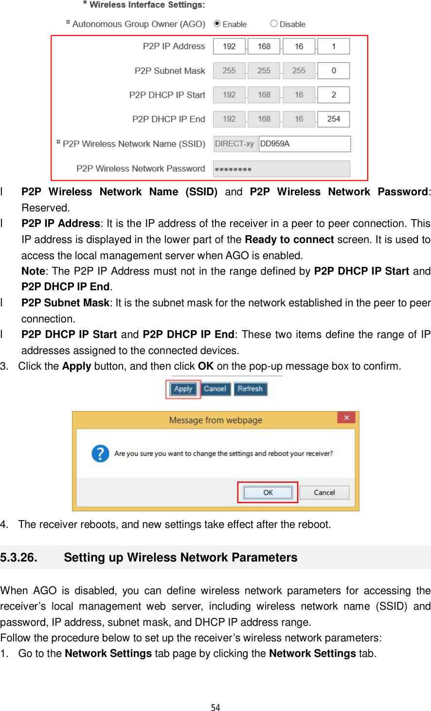  54   l P2P Wireless Network Name (SSID) and  P2P Wireless Network Password: Reserved. l P2P IP Address: It is the IP address of the receiver in a peer to peer connection. This IP address is displayed in the lower part of the Ready to connect screen. It is used to access the local management server when AGO is enabled. Note: The P2P IP Address must not in the range defined by P2P DHCP IP Start and P2P DHCP IP End. l P2P Subnet Mask: It is the subnet mask for the network established in the peer to peer connection. l P2P DHCP IP Start and P2P DHCP IP End: These two items define the range of IP addresses assigned to the connected devices. 3. Click the Apply button, and then click OK on the pop-up message box to confirm.   4. The receiver reboots, and new settings take effect after the reboot. 5.3.26.  Setting up Wireless Network Parameters When AGO is disabled, you can define wireless network parameters for accessing the receiver’s local management web server, including wireless network name (SSID) and password, IP address, subnet mask, and DHCP IP address range.  Follow the procedure below to set up the receiver’s wireless network parameters: 1. Go to the Network Settings tab page by clicking the Network Settings tab. 