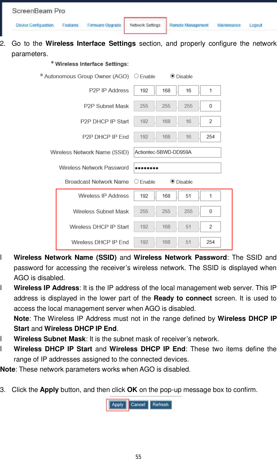  55   2. Go to the  Wireless Interface Settings section, and properly configure the network parameters.  l Wireless Network Name (SSID) and Wireless Network Password: The SSID and password for accessing the receiver’s wireless network. The SSID is displayed when AGO is disabled. l Wireless IP Address: It is the IP address of the local management web server. This IP address is displayed in the lower part of the Ready to connect screen. It is used to access the local management server when AGO is disabled. Note: The Wireless IP Address must not in the range defined by Wireless DHCP IP Start and Wireless DHCP IP End. l Wireless Subnet Mask: It is the subnet mask of receiver’s network. l Wireless DHCP IP Start and  Wireless DHCP IP End: These two items define the range of IP addresses assigned to the connected devices. Note: These network parameters works when AGO is disabled.  3. Click the Apply button, and then click OK on the pop-up message box to confirm.  