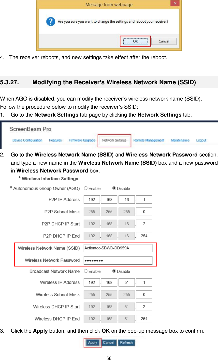  56   4. The receiver reboots, and new settings take effect after the reboot.  5.3.27.  Modifying the Receiver’s Wireless Network Name (SSID) When AGO is disabled, you can modify the receiver’s wireless network name (SSID). Follow the procedure below to modify the receiver’s SSID: 1. Go to the Network Settings tab page by clicking the Network Settings tab.  2. Go to the Wireless Network Name (SSID) and Wireless Network Password section, and type a new name in the Wireless Network Name (SSID) box and a new password in Wireless Network Password box.  3. Click the Apply button, and then click OK on the pop-up message box to confirm.  