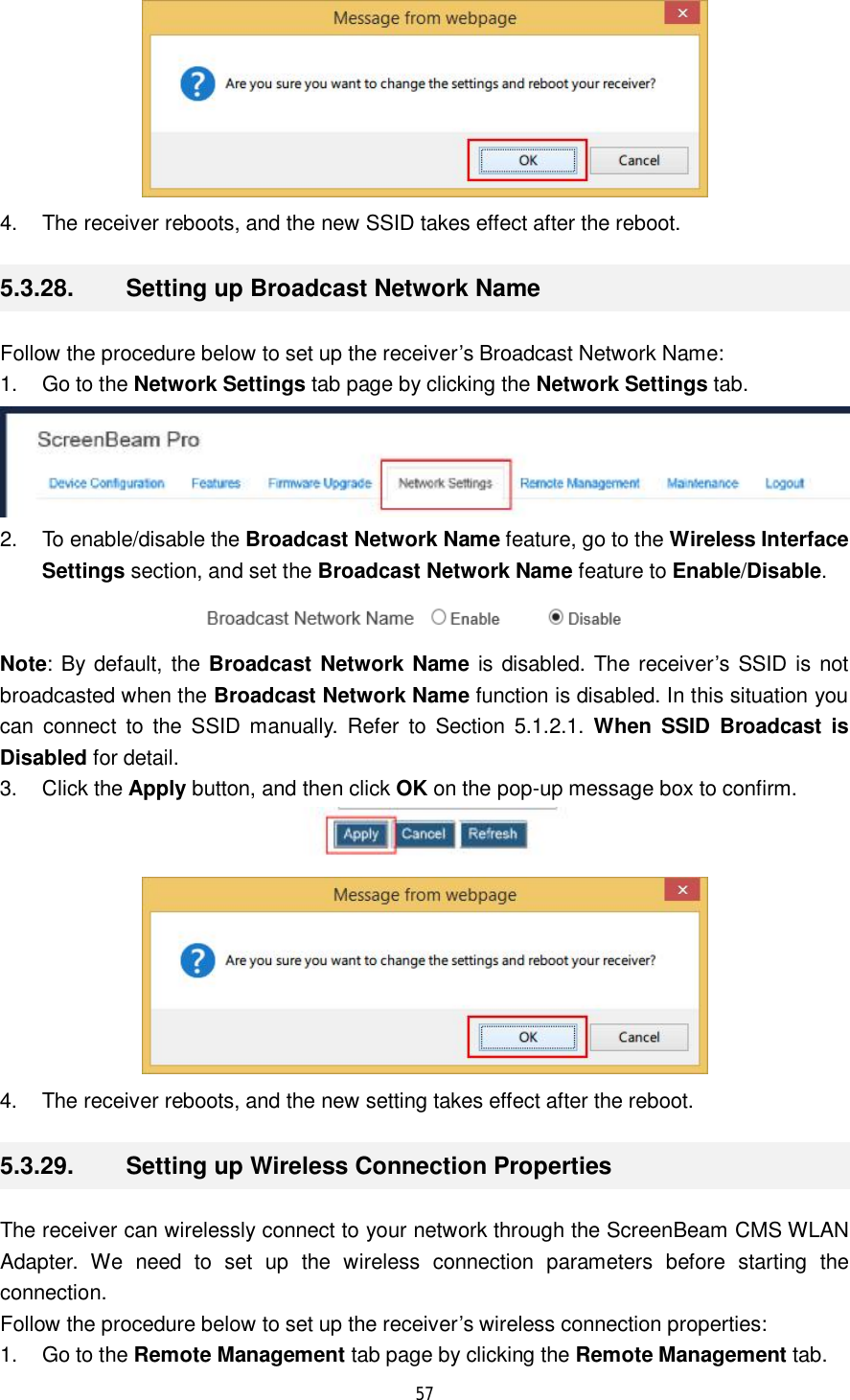  57   4. The receiver reboots, and the new SSID takes effect after the reboot. 5.3.28.  Setting up Broadcast Network Name Follow the procedure below to set up the receiver’s Broadcast Network Name: 1. Go to the Network Settings tab page by clicking the Network Settings tab.  2. To enable/disable the Broadcast Network Name feature, go to the Wireless Interface Settings section, and set the Broadcast Network Name feature to Enable/Disable.  Note: By default, the Broadcast Network Name is disabled. The receiver’s SSID is not broadcasted when the Broadcast Network Name function is disabled. In this situation you can connect to the SSID manually. Refer to Section 5.1.2.1.  When SSID Broadcast is Disabled for detail. 3. Click the Apply button, and then click OK on the pop-up message box to confirm.   4. The receiver reboots, and the new setting takes effect after the reboot. 5.3.29.  Setting up Wireless Connection Properties The receiver can wirelessly connect to your network through the ScreenBeam CMS WLAN Adapter. We need to set up the wireless connection parameters before starting the connection.  Follow the procedure below to set up the receiver’s wireless connection properties: 1. Go to the Remote Management tab page by clicking the Remote Management tab. 