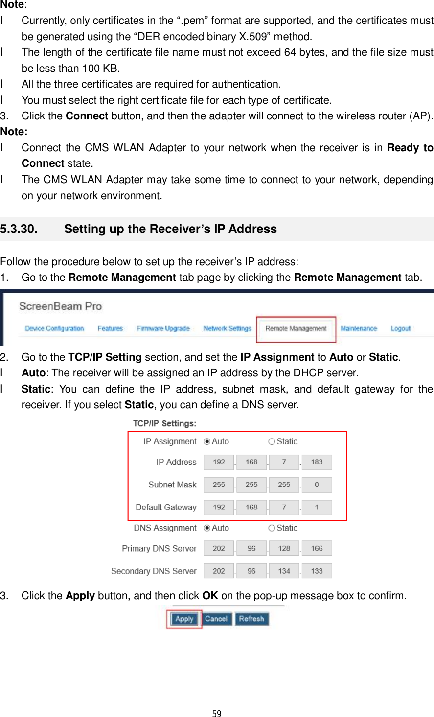  59  Note:  l Currently, only certificates in the “.pem” format are supported, and the certificates must be generated using the “DER encoded binary X.509” method. l The length of the certificate file name must not exceed 64 bytes, and the file size must be less than 100 KB. l All the three certificates are required for authentication. l You must select the right certificate file for each type of certificate. 3. Click the Connect button, and then the adapter will connect to the wireless router (AP). Note:  l Connect the CMS WLAN Adapter to your network when the receiver is in Ready to Connect state.  l The CMS WLAN Adapter may take some time to connect to your network, depending on your network environment. 5.3.30.  Setting up the Receiver’s IP Address Follow the procedure below to set up the receiver’s IP address: 1. Go to the Remote Management tab page by clicking the Remote Management tab.  2. Go to the TCP/IP Setting section, and set the IP Assignment to Auto or Static. l Auto: The receiver will be assigned an IP address by the DHCP server. l Static: You can define the IP address, subnet mask, and default gateway for the receiver. If you select Static, you can define a DNS server.  3. Click the Apply button, and then click OK on the pop-up message box to confirm.  