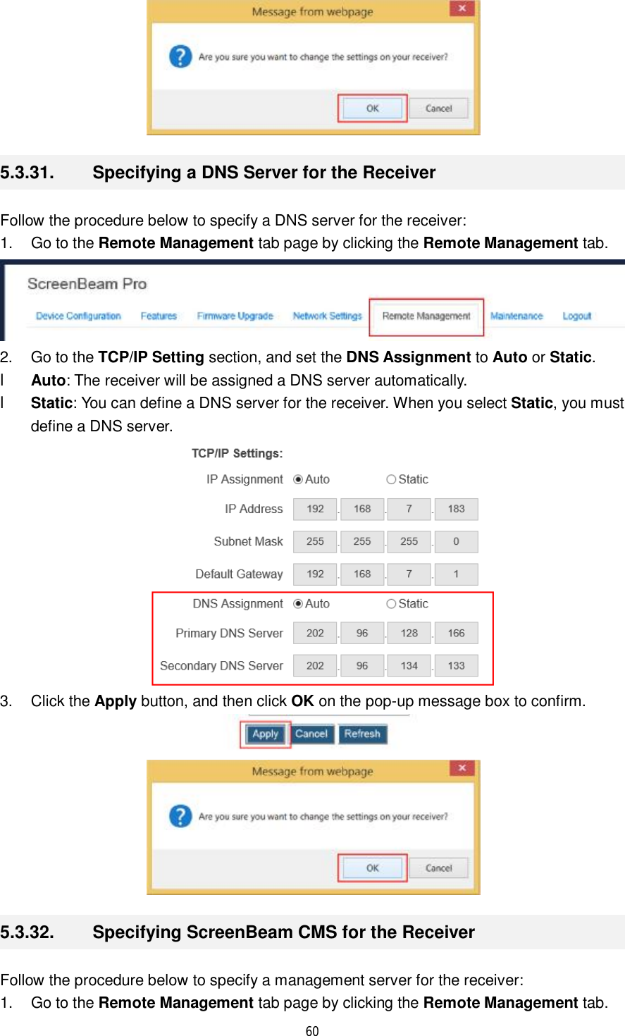  60   5.3.31.  Specifying a DNS Server for the Receiver Follow the procedure below to specify a DNS server for the receiver: 1. Go to the Remote Management tab page by clicking the Remote Management tab.  2. Go to the TCP/IP Setting section, and set the DNS Assignment to Auto or Static. l Auto: The receiver will be assigned a DNS server automatically. l Static: You can define a DNS server for the receiver. When you select Static, you must define a DNS server.  3. Click the Apply button, and then click OK on the pop-up message box to confirm.   5.3.32.  Specifying ScreenBeam CMS for the Receiver Follow the procedure below to specify a management server for the receiver: 1. Go to the Remote Management tab page by clicking the Remote Management tab. 