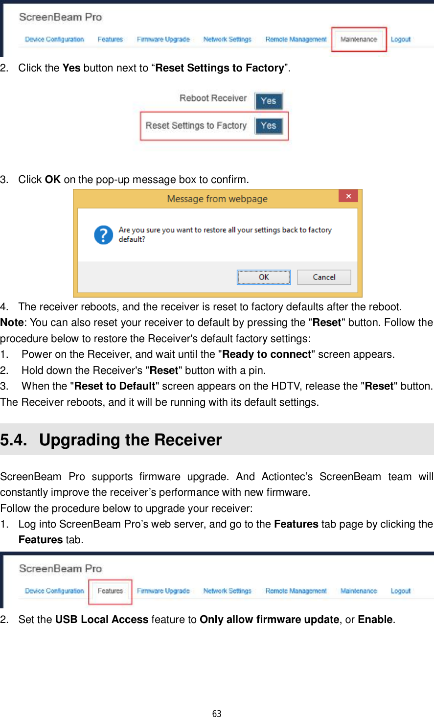  63   2. Click the Yes button next to “Reset Settings to Factory”.  3. Click OK on the pop-up message box to confirm.  4. The receiver reboots, and the receiver is reset to factory defaults after the reboot. Note: You can also reset your receiver to default by pressing the &quot;Reset&quot; button. Follow the procedure below to restore the Receiver&apos;s default factory settings: 1. Power on the Receiver, and wait until the &quot;Ready to connect&quot; screen appears. 2. Hold down the Receiver&apos;s &quot;Reset&quot; button with a pin. 3. When the &quot;Reset to Default&quot; screen appears on the HDTV, release the &quot;Reset&quot; button. The Receiver reboots, and it will be running with its default settings. 5.4.  Upgrading the Receiver ScreenBeam Pro supports firmware upgrade. And Actiontec’s ScreenBeam team will constantly improve the receiver’s performance with new firmware.  Follow the procedure below to upgrade your receiver: 1. Log into ScreenBeam Pro’s web server, and go to the Features tab page by clicking the Features tab.  2. Set the USB Local Access feature to Only allow firmware update, or Enable. 