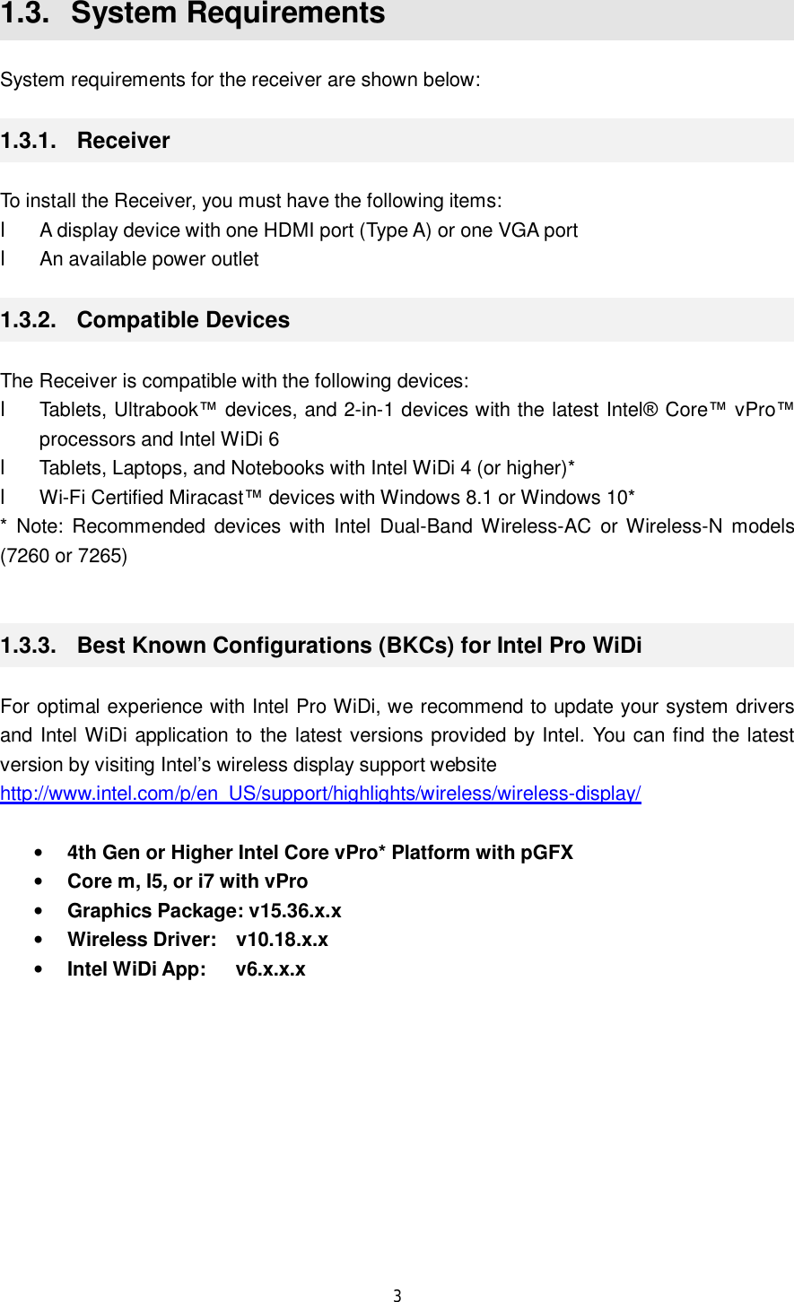  3  1.3.  System Requirements System requirements for the receiver are shown below: 1.3.1.  Receiver To install the Receiver, you must have the following items: l A display device with one HDMI port (Type A) or one VGA port l An available power outlet 1.3.2.  Compatible Devices The Receiver is compatible with the following devices: l Tablets, Ultrabook™ devices, and 2-in-1 devices with the latest Intel® Core™ vPro™ processors and Intel WiDi 6 l Tablets, Laptops, and Notebooks with Intel WiDi 4 (or higher)* l Wi-Fi Certified Miracast™ devices with Windows 8.1 or Windows 10* * Note: Recommended devices with Intel Dual-Band Wireless-AC or Wireless-N models (7260 or 7265)  1.3.3.  Best Known Configurations (BKCs) for Intel Pro WiDi For optimal experience with Intel Pro WiDi, we recommend to update your system drivers and Intel WiDi application to the latest versions provided by Intel. You can find the latest version by visiting Intel’s wireless display support website http://www.intel.com/p/en_US/support/highlights/wireless/wireless-display/  • 4th Gen or Higher Intel Core vPro* Platform with pGFX • Core m, I5, or i7 with vPro • Graphics Package: v15.36.x.x • Wireless Driver:  v10.18.x.x • Intel WiDi App:   v6.x.x.x  