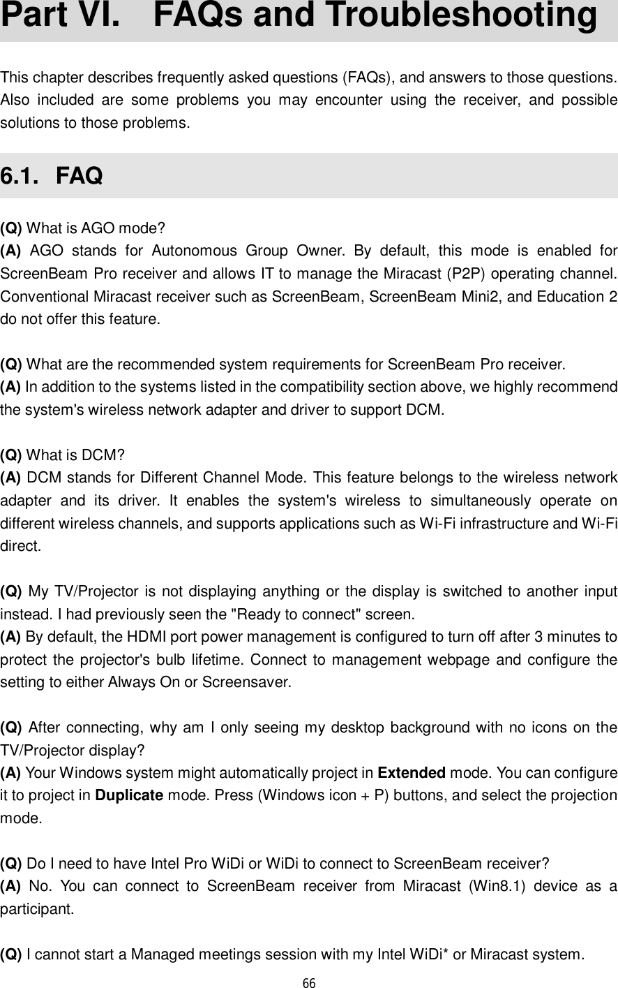  66  Part VI.  FAQs and Troubleshooting This chapter describes frequently asked questions (FAQs), and answers to those questions. Also included are some problems you may encounter using the receiver, and possible solutions to those problems.  6.1.  FAQ (Q) What is AGO mode? (A) AGO stands for Autonomous Group Owner. By default, this mode is enabled for ScreenBeam Pro receiver and allows IT to manage the Miracast (P2P) operating channel. Conventional Miracast receiver such as ScreenBeam, ScreenBeam Mini2, and Education 2 do not offer this feature.   (Q) What are the recommended system requirements for ScreenBeam Pro receiver.   (A) In addition to the systems listed in the compatibility section above, we highly recommend the system&apos;s wireless network adapter and driver to support DCM.  (Q) What is DCM? (A) DCM stands for Different Channel Mode. This feature belongs to the wireless network adapter and its driver. It enables the system&apos;s wireless to simultaneously operate on different wireless channels, and supports applications such as Wi-Fi infrastructure and Wi-Fi direct.  (Q) My TV/Projector is not displaying anything or the display is switched to another input instead. I had previously seen the &quot;Ready to connect&quot; screen. (A) By default, the HDMI port power management is configured to turn off after 3 minutes to protect the projector&apos;s bulb lifetime. Connect to management webpage and configure the setting to either Always On or Screensaver.  (Q) After connecting, why am I only seeing my desktop background with no icons on the TV/Projector display? (A) Your Windows system might automatically project in Extended mode. You can configure it to project in Duplicate mode. Press (Windows icon + P) buttons, and select the projection mode.   (Q) Do I need to have Intel Pro WiDi or WiDi to connect to ScreenBeam receiver? (A) No. You can connect to ScreenBeam receiver from Miracast (Win8.1) device as a participant.  (Q) I cannot start a Managed meetings session with my Intel WiDi* or Miracast system. 