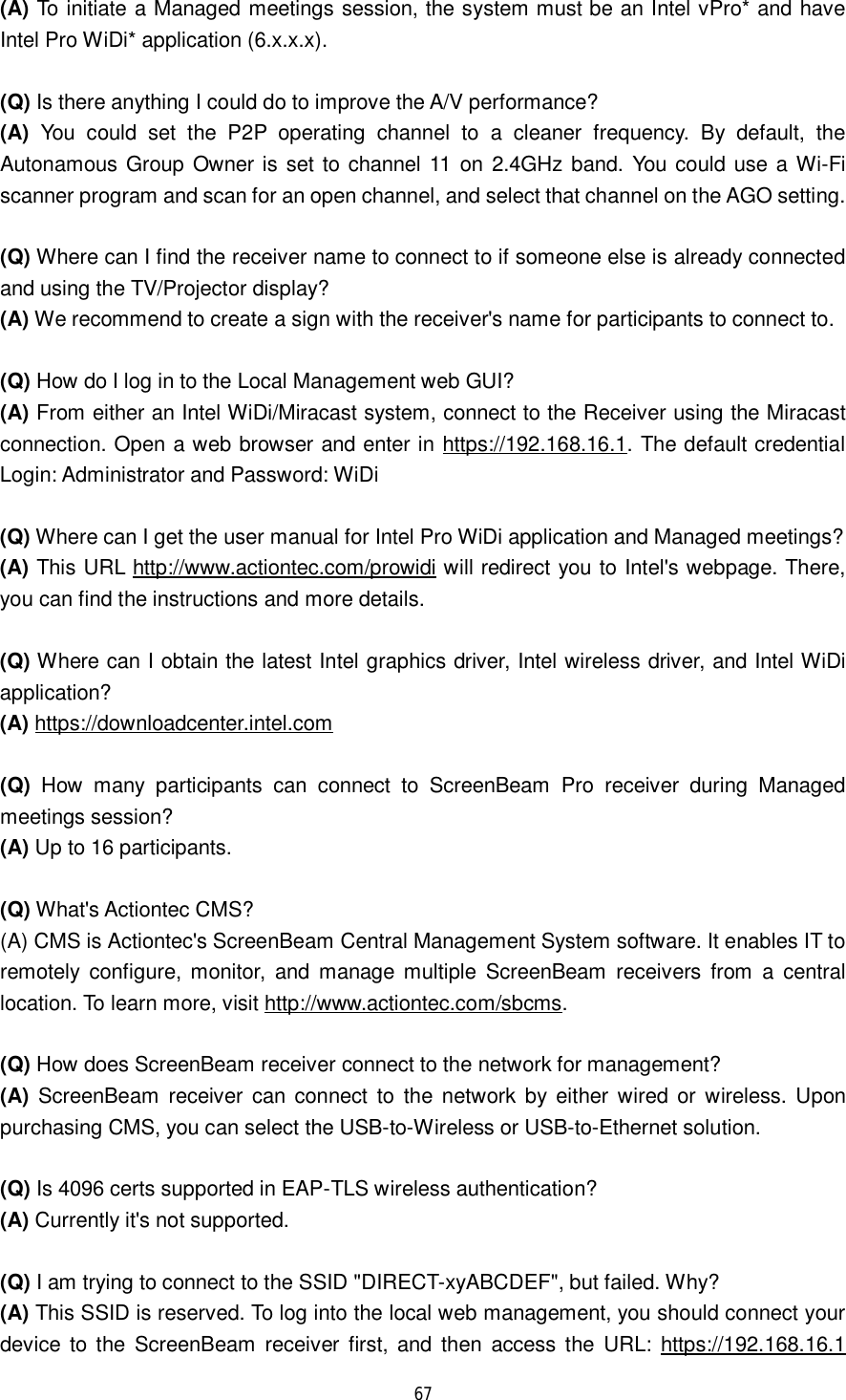  67  (A) To initiate a Managed meetings session, the system must be an Intel vPro* and have Intel Pro WiDi* application (6.x.x.x).  (Q) Is there anything I could do to improve the A/V performance?  (A) You could set the P2P operating channel to a cleaner frequency. By default, the Autonamous Group Owner is set to channel 11 on 2.4GHz band. You could use a Wi-Fi scanner program and scan for an open channel, and select that channel on the AGO setting.  (Q) Where can I find the receiver name to connect to if someone else is already connected and using the TV/Projector display? (A) We recommend to create a sign with the receiver&apos;s name for participants to connect to.   (Q) How do I log in to the Local Management web GUI? (A) From either an Intel WiDi/Miracast system, connect to the Receiver using the Miracast connection. Open a web browser and enter in https://192.168.16.1. The default credential Login: Administrator and Password: WiDi  (Q) Where can I get the user manual for Intel Pro WiDi application and Managed meetings? (A) This URL http://www.actiontec.com/prowidi will redirect you to Intel&apos;s webpage. There, you can find the instructions and more details.   (Q) Where can I obtain the latest Intel graphics driver, Intel wireless driver, and Intel WiDi application? (A) https://downloadcenter.intel.com   (Q) How many participants can connect to ScreenBeam Pro receiver during Managed meetings session? (A) Up to 16 participants.  (Q) What&apos;s Actiontec CMS? (A) CMS is Actiontec&apos;s ScreenBeam Central Management System software. It enables IT to remotely configure, monitor, and manage multiple ScreenBeam receivers from a central location. To learn more, visit http://www.actiontec.com/sbcms.  (Q) How does ScreenBeam receiver connect to the network for management? (A) ScreenBeam receiver can connect to the network by either wired or wireless. Upon purchasing CMS, you can select the USB-to-Wireless or USB-to-Ethernet solution.  (Q) Is 4096 certs supported in EAP-TLS wireless authentication? (A) Currently it&apos;s not supported.    (Q) I am trying to connect to the SSID &quot;DIRECT-xyABCDEF&quot;, but failed. Why? (A) This SSID is reserved. To log into the local web management, you should connect your device to the ScreenBeam receiver first, and then access the URL:  https://192.168.16.1 