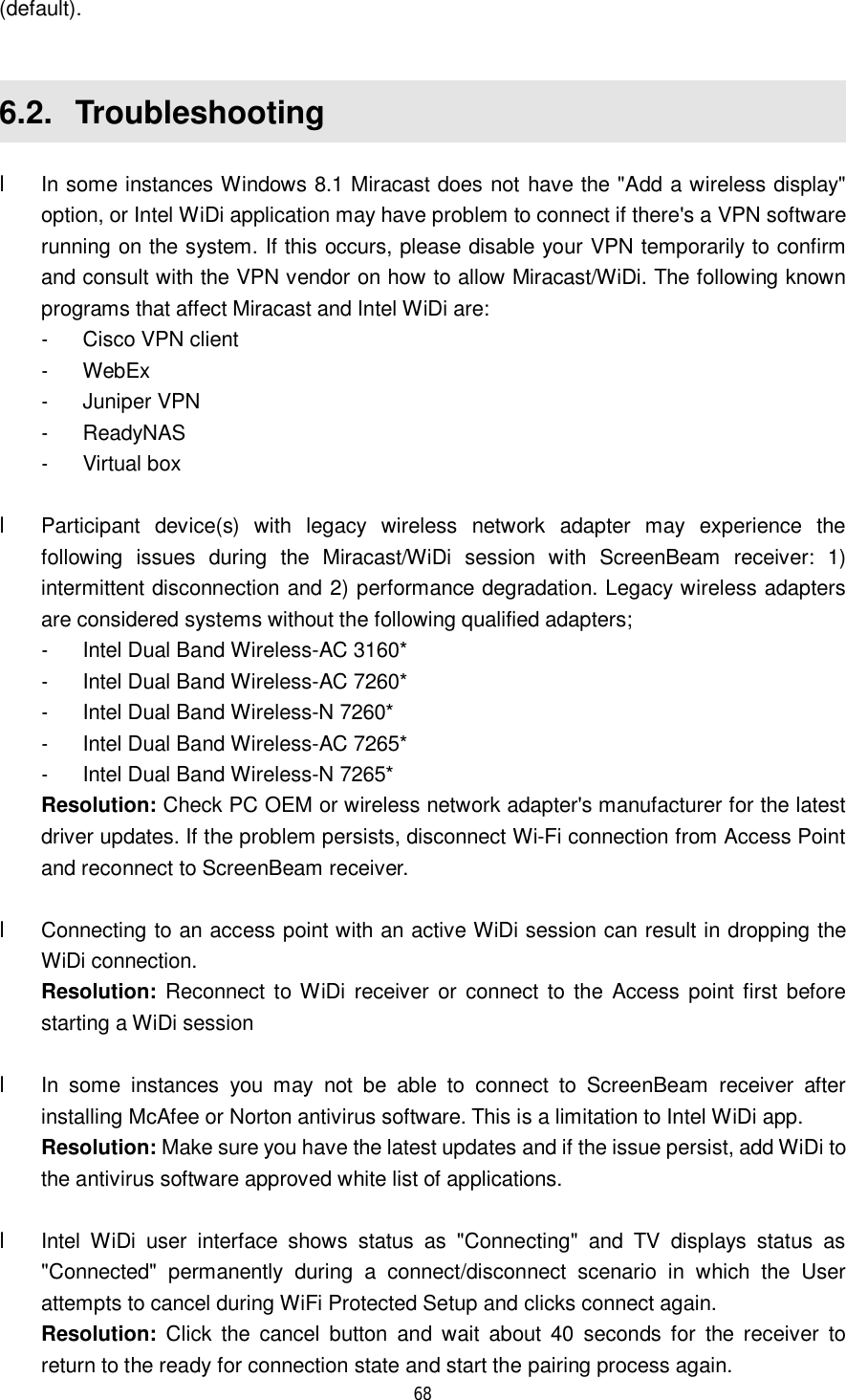  68  (default).  6.2.  Troubleshooting l In some instances Windows 8.1 Miracast does not have the &quot;Add a wireless display&quot; option, or Intel WiDi application may have problem to connect if there&apos;s a VPN software running on the system. If this occurs, please disable your VPN temporarily to confirm and consult with the VPN vendor on how to allow Miracast/WiDi. The following known programs that affect Miracast and Intel WiDi are: - Cisco VPN client - WebEx - Juniper VPN - ReadyNAS - Virtual box     l Participant device(s) with legacy wireless network adapter may experience the following issues during the Miracast/WiDi session with ScreenBeam receiver: 1) intermittent disconnection and 2) performance degradation. Legacy wireless adapters are considered systems without the following qualified adapters; - Intel Dual Band Wireless-AC 3160* - Intel Dual Band Wireless-AC 7260* - Intel Dual Band Wireless-N 7260* - Intel Dual Band Wireless-AC 7265* - Intel Dual Band Wireless-N 7265* Resolution: Check PC OEM or wireless network adapter&apos;s manufacturer for the latest driver updates. If the problem persists, disconnect Wi-Fi connection from Access Point and reconnect to ScreenBeam receiver.    l Connecting to an access point with an active WiDi session can result in dropping the WiDi connection.  Resolution: Reconnect to WiDi receiver or connect to the Access point first before starting a WiDi session  l In some instances you may not be able to connect to ScreenBeam receiver after installing McAfee or Norton antivirus software. This is a limitation to Intel WiDi app.  Resolution: Make sure you have the latest updates and if the issue persist, add WiDi to the antivirus software approved white list of applications.   l Intel WiDi user interface shows status as &quot;Connecting&quot; and TV displays status as &quot;Connected&quot; permanently during a connect/disconnect scenario in which the User attempts to cancel during WiFi Protected Setup and clicks connect again.   Resolution: Click the cancel button and wait about 40 seconds for the receiver to return to the ready for connection state and start the pairing process again.  