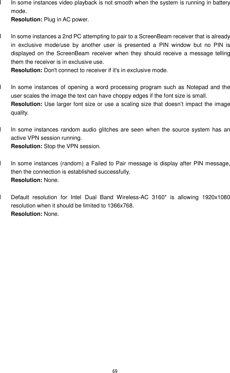  69   l In some instances video playback is not smooth when the system is running in battery mode.  Resolution: Plug in AC power.  l In some instances a 2nd PC attempting to pair to a ScreenBeam receiver that is already in exclusive mode/use by another user is presented a PIN window but no PIN is displayed on the ScreenBeam receiver when they should receive a message telling them the receiver is in exclusive use.   Resolution: Don&apos;t connect to receiver if it&apos;s in exclusive mode.         l In some instances of opening a word processing program such as Notepad and the user scales the image the text can have choppy edges if the font size is small.  Resolution: Use larger font size or use a scaling size that doesn’t impact the image quality.      l In some instances random audio glitches are seen when the source system has an active VPN session running.  Resolution: Stop the VPN session.  l In some instances (random) a Failed to Pair message is display after PIN message, then the connection is established successfully.  Resolution: None.  l Default resolution for Intel Dual Band Wireless-AC 3160* is allowing 1920x1080 resolution when it should be limited to 1366x768.  Resolution: None.  