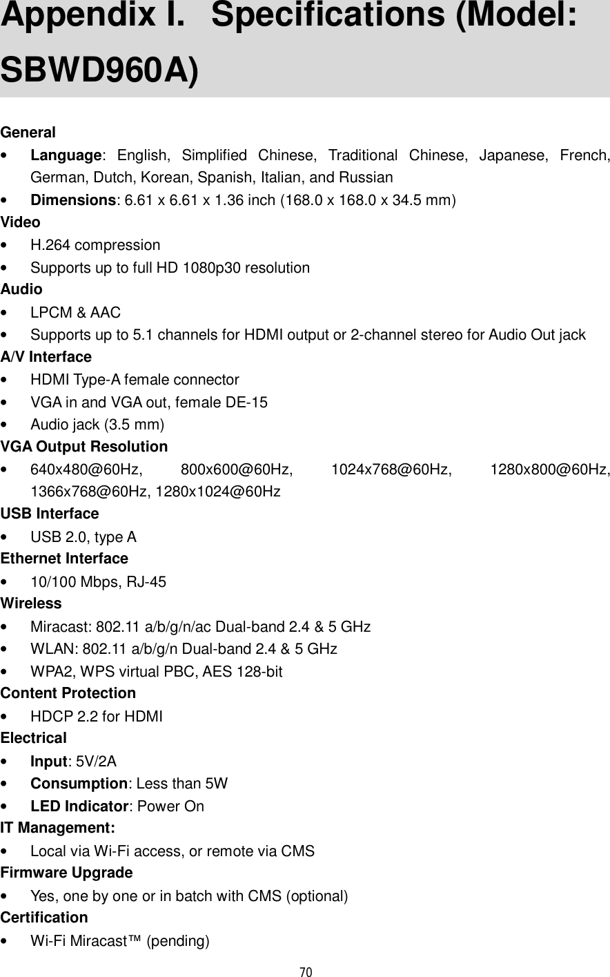  70  Appendix I.  Specifications (Model: SBWD960A) General • Language: English, Simplified Chinese, Traditional Chinese, Japanese, French, German, Dutch, Korean, Spanish, Italian, and Russian • Dimensions: 6.61 x 6.61 x 1.36 inch (168.0 x 168.0 x 34.5 mm) Video • H.264 compression • Supports up to full HD 1080p30 resolution Audio • LPCM &amp; AAC • Supports up to 5.1 channels for HDMI output or 2-channel stereo for Audio Out jack A/V Interface • HDMI Type-A female connector • VGA in and VGA out, female DE-15 • Audio jack (3.5 mm) VGA Output Resolution • 640x480@60Hz, 800x600@60Hz, 1024x768@60Hz, 1280x800@60Hz, 1366x768@60Hz, 1280x1024@60Hz USB Interface • USB 2.0, type A Ethernet Interface • 10/100 Mbps, RJ-45 Wireless • Miracast: 802.11 a/b/g/n/ac Dual-band 2.4 &amp; 5 GHz • WLAN: 802.11 a/b/g/n Dual-band 2.4 &amp; 5 GHz • WPA2, WPS virtual PBC, AES 128-bit Content Protection • HDCP 2.2 for HDMI Electrical • Input: 5V/2A • Consumption: Less than 5W • LED Indicator: Power On IT Management:  • Local via Wi-Fi access, or remote via CMS Firmware Upgrade • Yes, one by one or in batch with CMS (optional) Certification • Wi-Fi Miracast™ (pending) 