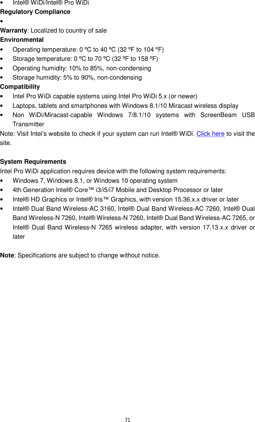  71  • Intel® WiDi/Intel® Pro WiDi Regulatory Compliance •  Warranty: Localized to country of sale Environmental • Operating temperature: 0 ºC to 40 ºC (32 ºF to 104 ºF) • Storage temperature: 0 ºC to 70 ºC (32 ºF to 158 ºF) • Operating humidity: 10% to 85%, non-condensing • Storage humidity: 5% to 90%, non-condensing Compatibility • Intel Pro WiDi capable systems using Intel Pro WiDi 5.x (or newer) • Laptops, tablets and smartphones with Windows 8.1/10 Miracast wireless display • Non WiDi/Miracast-capable Windows 7/8.1/10 systems with ScreenBeam USB Transmitter Note: Visit Intel’s website to check if your system can run Intel® WiDi. Click here to visit the site.  System Requirements Intel Pro WiDi application requires device with the following system requirements: • Windows 7, Windows 8.1, or Windows 10 operating system • 4th Generation Intel® Core™ i3/i5/i7 Mobile and Desktop Processor or later • Intel® HD Graphics or Intel® Iris™ Graphics, with version 15.36.x.x driver or later • Intel® Dual Band Wireless-AC 3160, Intel® Dual Band Wireless-AC 7260, Intel® Dual Band Wireless-N 7260, Intel® Wireless-N 7260, Intel® Dual Band Wireless-AC 7265, or Intel® Dual Band Wireless-N 7265 wireless adapter, with version 17.13.x.x driver or later  Note: Specifications are subject to change without notice.   