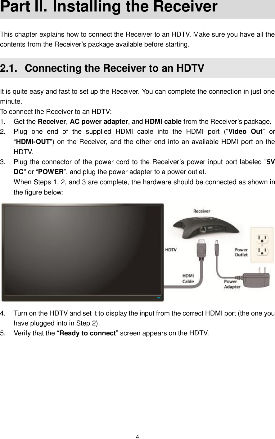  4  Part II.  Installing the Receiver This chapter explains how to connect the Receiver to an HDTV. Make sure you have all the contents from the Receiver’s package available before starting. 2.1.  Connecting the Receiver to an HDTV It is quite easy and fast to set up the Receiver. You can complete the connection in just one minute. To connect the Receiver to an HDTV: 1. Get the Receiver, AC power adapter, and HDMI cable from the Receiver’s package. 2. Plug one end of the supplied HDMI cable into the HDMI port (“Video Out” or “HDMI-OUT”) on the Receiver, and the other end into an available HDMI port on the HDTV. 3. Plug the connector of the power cord to the Receiver’s power input port labeled &quot;5V DC&quot; or “POWER”, and plug the power adapter to a power outlet. When Steps 1, 2, and 3 are complete, the hardware should be connected as shown in the figure below:  4. Turn on the HDTV and set it to display the input from the correct HDMI port (the one you have plugged into in Step 2). 5. Verify that the “Ready to connect” screen appears on the HDTV. 